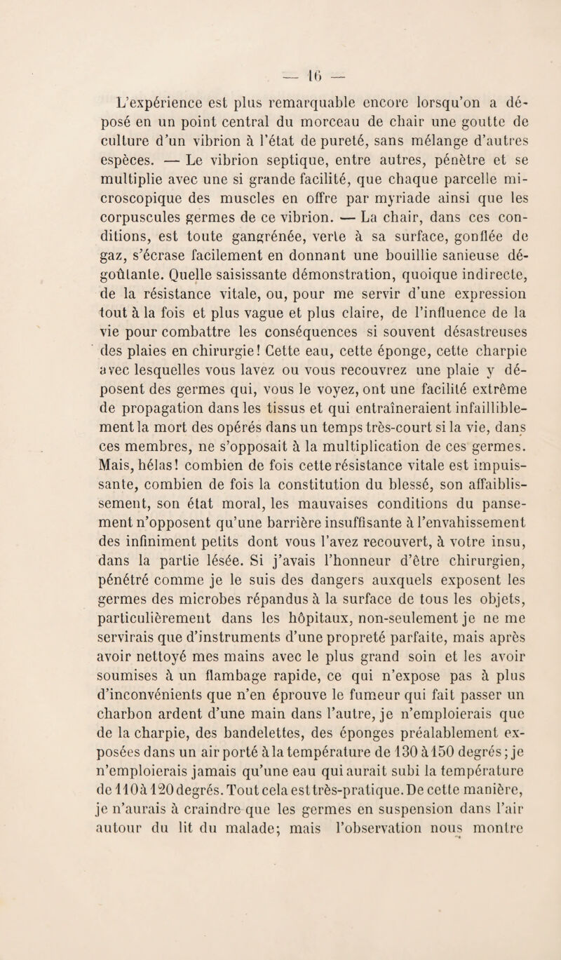 L’expérience est plus remarquable encore lorsqu’on a dé¬ posé en un point central du morceau de chair une goutte de culture d’un vibrion à l’état de pureté, sans mélange d’autres espèces. — Le vibrion septique, entre autres, pénètre et se multiplie avec une si grande facilité, que chaque parcelle mi¬ croscopique des muscles en offre par myriade ainsi que les corpuscules germes de ce vibrion. — La chair, dans ces con¬ ditions, est toute gangrénée, verte à sa surface, gonflée de gaz, s’écrase facilement en donnant une bouillie sanieuse dé¬ goûtante. Quelle saisissante démonstration, quoique indirecte, de la résistance vitale, ou, pour me servir d’une expression tout à la fois et plus vague et plus claire, de l’influence de la vie pour combattre les conséquences si souvent désastreuses des plaies en chirurgie! Cette eau, cette éponge, cette charpie avec lesquelles vous lavez ou vous recouvrez une plaie y dé¬ posent des germes qui, vous le voyez, ont une facilité extrême de propagation dans les tissus et qui entraîneraient infaillible¬ ment la mort des opérés dans un temps très-court si la vie, dans ces membres, ne s’opposait à la multiplication de ces germes. Mais, hélas! combien de fois cette résistance vitale est impuis¬ sante, combien de fois la constitution du blessé, son affaiblis¬ sement, son état moral, les mauvaises conditions du panse¬ ment n’opposent qu’une barrière insuffisante à l’envahissement des infiniment petits dont vous l’avez recouvert, à votre insu, dans la partie lésée. Si j’avais l’honneur d’être chirurgien, pénétré comme je le suis des dangers auxquels exposent les germes des microbes répandus à la surface de tous les objets, particulièrement dans les hôpitaux, non-seulement je ne me servirais que d’instruments d’une propreté parfaite, mais après avoir nettoyé mes mains avec le plus grand soin et les avoir soumises h un flambage rapide, ce qui n’expose pas à plus d’inconvénients que n’en éprouve le fumeur qui fait passer un charbon ardent d’une main dans l’autre, je n’emploierais que de la charpie, des bandelettes, des éponges préalablement ex¬ posées dans un air porté à la température de 130 à 150 degrés; je n’emploierais jamais qu’une eau qui aurait subi la température de llOà 120 degrés. Tout cela esttrès-pratique. De cette manière, je n’aurais h craindre que les germes en suspension dans l’air autour du lit du malade; mais l’observation nous montre