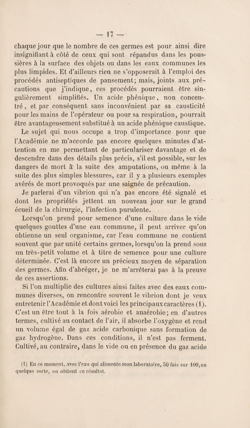 chaque jour que le nombre de ces germes est pour ainsi dire insignifiant à côté de ceux qui sont répandus dans les pous¬ sières à la surface des objets ou dans les eaux communes les plus limpides. Et d’ailleurs rien ne s’opposerait à l’emploi des procédés antiseptiques de pansement; mais, joints aux pré¬ cautions que j’indique, ces procédés pourraient être sin¬ gulièrement simplifiés. Un acide phénique, non concen¬ tré , et par conséquent sans inconvénient par sa causticité pour les mains de l’opérateur ou pour sa respiration, pourrait être avantageusement substitué à un acide phénique caustique. Le sujet qui nous occupe a trop d’importance pour que l’Académie ne m’accorde pas encore quelques minutes d’at¬ tention en me permettant de particulariser davantage et de descendre dans des détails plus précis, s’il est possible, sur les dangers de mort à la suite des amputations, ou même à la suite des plus simples blessures, car il y a plusieurs exemples avérés de mort provoqués par une saignée de précaution. Je parlerai d’un vibrion qui n’a pas encore été signalé et dont les propriétés jettent un nouveau jour sur le grand écueil de la chirurgie, l’infection purulente. Lorsqu’on prend pour semence d’une culture dans le vide quelques gouttes d’une eau commune, il peut arriver qu’on obtienne un seul organisme, car l’eau commune ne contient souvent que par unité certains germes, lorsqu’on la prend sous un très-petit volume et à titre de semence pour une culture déterminée. C’est là encore un précieux moyen de séparation des germes. Afin d’abréger, je ne m’arrêterai pas à la preuve de ces assertions. Si l’on multiplie des cultures ainsi faites avec des eaux com¬ munes diverses, on rencontre souvent le vibrion dont je veux entretenir l’Académie et dont voici les principaux caractères (1). C’est un être tout à la fois aérobie et anaérobie; en d’autres termes, cultivé au contact de l’air, il absorbe l’oxygène et rend un volume égal de gaz acide carbonique sans formation de gaz hydrogène. Dans ces conditions, il n’est pas ferment. Cultivé, au contraire, dans le vide ou en présence du gaz acide (1) En ce moment, avec l’eau qui alimente mon laboratoire, 50 fois sur 100, en quelque sorte, on obtient ce résultat.