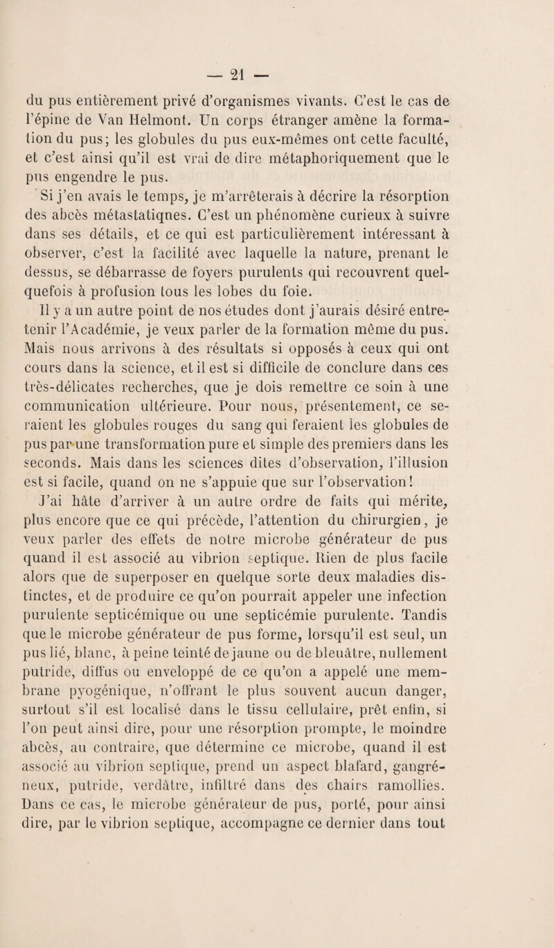 du pus entièrement privé d’organismes vivants. C’est le cas de l’épine de Van Helmont. Un corps étranger amène la forma¬ tion du pus; les globules du pus eux-mêmes ont cette faculté, et c’est ainsi qu’il est vrai de dire métaphoriquement que le pus engendre le pus. Si j’en avais le temps, je m’arrêterais à décrire la résorption des abcès métastatiques. C’est un phénomène curieux à suivre dans ses détails, et ce qui est particulièrement intéressant à observer, c’est la facilité avec laquelle la nature, prenant le dessus, se débarrasse de foyers purulents qui recouvrent quel¬ quefois à profusion tous les lobes du foie. Il y a un autre point de nos études dont j’aurais désiré entre¬ tenir l’Académie, je veux parler de la formation même du pus. Mais nous arrivons à des résultats si opposés à ceux qui ont cours dans la science, et il est si difficile de conclure dans ces très-délicates recherches, que je dois remettre ce soin à une communication ultérieure. Pour nous, présentement, ce se¬ raient les globules rouges du sang qui feraient les globules de pus par une transformation pure et simple des premiers dans les seconds. Mais dans les sciences dites d’observation, l’illusion est si facile, quand on ne s’appuie que sur l’observation! J’ai hâte d’arriver à un autre ordre de faits qui mérite, plus encore que ce qui précède, l’attention du chirurgien, je veux parler des effets de notre microbe générateur de pus quand il est associé au vibrion septique. Rien de plus facile alors que de superposer en quelque sorte deux maladies dis¬ tinctes, et de produire ce qu’on pourrait appeler une infection purulente septicémique ou une septicémie purulente. Tandis que le microbe générateur de pus forme, lorsqu’il est seul, un pus lié, blanc, à peine teinté de jaune ou de bleuâtre, nullement putride, diffus ou enveloppé de ce qu’on a appelé une mem¬ brane pyogénique, n’offrant le plus souvent aucun danger, surtout s’il est localisé dans le tissu cellulaire, prêt enfin, si l’on peut ainsi dire, pour une résorption prompte, le moindre abcès, au contraire, que détermine ce microbe, quand il est associé au vibrion septique, prend un aspect blafard, gangré¬ neux, putride, verdâtre, infiltré dans des chairs ramollies. Dans ce cas, le microbe générateur de pus, porté, pour ainsi dire, par le vibrion septique, accompagne ce dernier dans tout