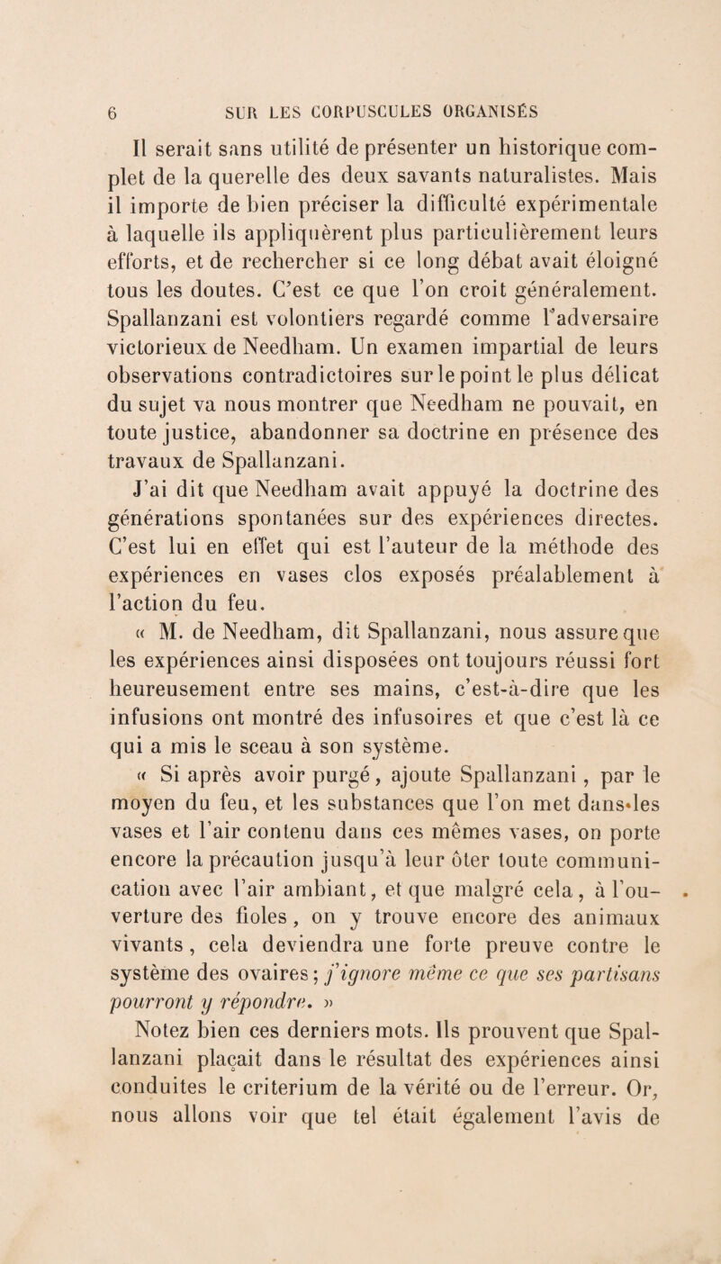 Il serait sans utilité de présenter un historique com¬ plet de la querelle des deux savants naturalistes. Mais il importe de bien préciser la difficulté expérimentale à laquelle ils appliquèrent plus particulièrement leurs efforts, et de rechercher si ce long débat avait éloigné tous les doutes. C’est ce que l’on croit généralement. Spallanzani est volontiers regardé comme l’adversaire victorieux de Needham. Un examen impartial de leurs observations contradictoires sur le point le plus délicat du sujet va nous montrer que Needham ne pouvait, en toute justice, abandonner sa doctrine en présence des travaux de Spallanzani. J’ai dit que Needham avait appuyé la doctrine des générations spontanées sur des expériences directes. C’est lui en effet qui est l’auteur de la méthode des expériences en vases clos exposés préalablement à l’action du feu. « M. de Needham, dit Spallanzani, nous assure que les expériences ainsi disposées ont toujours réussi fort heureusement entre ses mains, c’est-à-dire que les infusions ont montré des infusoires et que c’est là ce qui a mis le sceau à son système. « Si après avoir purgé, ajoute Spallanzani, par le moyen du feu, et les substances que l’on met dansées vases et l’air contenu dans ces mêmes vases, on porte encore la précaution jusqu’à leur ôter toute communi¬ cation avec l’air ambiant, et que malgré cela, à l’ou¬ verture des fioles, on y trouve encore des animaux vivants, cela deviendra une forte preuve contre le système des ovaires ; f ignore même ce que ses partisans pourront y répondre. » Notez bien ces derniers mots. Ils prouvent que Spal¬ lanzani plaçait dans le résultat des expériences ainsi conduites le critérium de la vérité ou de l’erreur. Or, nous allons voir que tel était également l’avis de