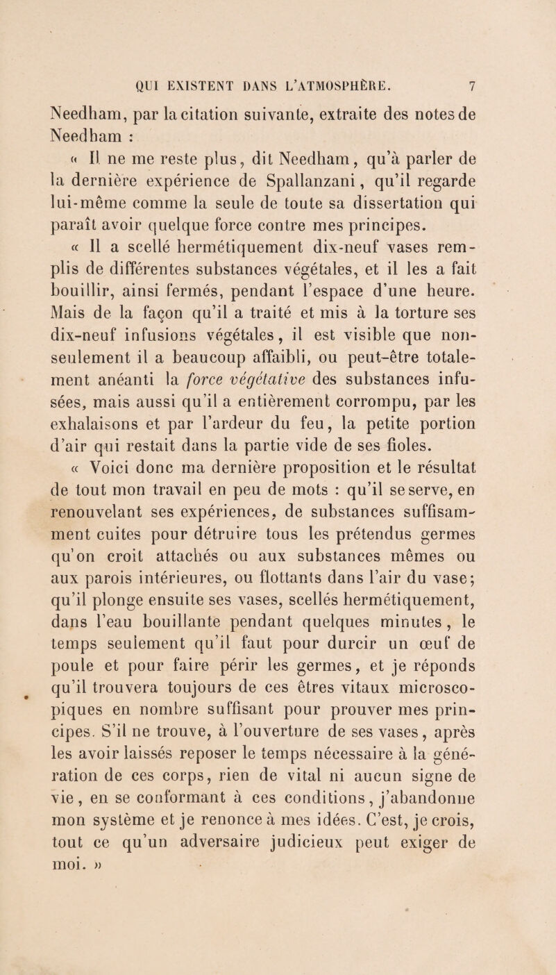 Needham, par la citation suivante, extraite des notes de Needham : « Il ne me reste plus, dit Needham, qu’à parler de la dernière expérience de Spallanzani, qu’il regarde lui-même comme la seule de toute sa dissertation qui paraît avoir quelque force contre mes principes. « 11 a scellé hermétiquement dix-neuf vases rem¬ plis de différentes substances végétales, et il les a fait bouillir, ainsi fermés, pendant l’espace d’une heure. Mais de la façon qu’il a traité et mis à la torture ses dix-neuf infusions végétales, il est visible que non- seulement il a beaucoup affaibli, ou peut-être totale¬ ment anéanti la force végétative des substances infu¬ sées, mais aussi qu’il a entièrement corrompu, par les exhalaisons et par l’ardeur du feu, la petite portion d’air qui restait dans la partie vide de ses fioles. « Voici donc ma dernière proposition et le résultat de tout mon travail en peu de mots : qu’il se serve, en renouvelant ses expériences, de substances suffisam¬ ment cuites pour détruire tous les prétendus germes qu’on croit attachés ou aux substances mêmes ou aux parois intérieures, ou flottants dans l’air du vase; qu’il plonge ensuite ses vases, scellés hermétiquement, dans l’eau bouillante pendant quelques minutes , le temps seulement qu’il faut pour durcir un œuf de poule et pour faire périr les germes, et je réponds qu’il trouvera toujours de ces êtres vitaux microsco¬ piques en nombre suffisant pour prouver mes prin¬ cipes. S’il ne trouve, à l’ouverture de ses vases, après les avoir laissés reposer le temps nécessaire à la géné¬ ration de ces corps, rien de vital ni aucun signe de vie, en se conformant à ces conditions, j’abandonne mon système et je renonce à mes idées. C’est, je crois, tout ce qu’un adversaire judicieux peut exiger de moi. »