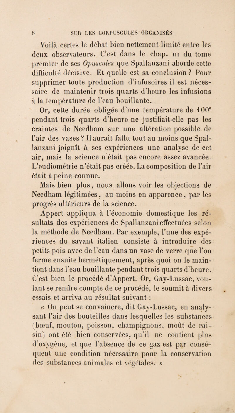 Voilà certes le débat bien nettement limité entre les deux observateurs. C’est dans le chap. ni du tome premier de ses Opuscules que Spallanzani aborde cette difficulté décisive. Et quelle est sa conclusion? Pour supprimer toute production d’infusoires il est néces¬ saire de maintenir trois quarts d’heure les infusions à la température de l’eau bouillante. Or, cette durée obligée d’une température de 100° pendant trois quarts d’heure ne justifiait-elle pas les craintes de Needham sur une altération possible de l’air des vases? Il aurait fallu tout au moins que Spal¬ lanzani joignît à ses expériences une analyse de cet air, mais la science n’était pas encore assez avancée. L’eudiométrie n’était pas créée. La composition de l’air était à peine connue. Mais bien plus, nous allons voir les objections de Needham légitimées, au moins en apparence, par les progrès ultérieurs de la science. Appert appliqua à l’économie domestique les ré¬ sultats des expériences de Spallanzani effectuées selon la méthode de Needham. Par exemple, l’une des expé¬ riences du savant italien consiste à introduire des petits pois avec de l’eau dans un vase de verre que l’on ferme ensuite hermétiquement, après quoi on le main¬ tient dans l’eau bouillante pendant trois quarts d’heure. C’est bien le procédé d’Appert. Or, Gay-Lussac, vou¬ lant se rendre compte de ce procédé, le soumit à divers essais et arriva au résultat suivant : « On peut se convaincre, dit Gay-Lussac, en analy¬ sant l’air des bouteilles dans lesquelles les substances (bœuf, mouton, poisson, champignons, moût de rai¬ sin) ont été bien conservées, qu’il ne contient plus d’oxygène, et que l’absence de ce gaz est par consé¬ quent une condition nécessaire pour la conservation des substances animales et végétales. »