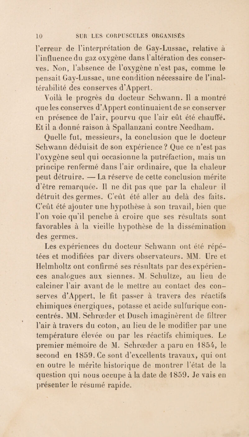 l’erreur de l’interprétation de Gay-Lussac, relative à l’influence du gaz oxygène dans l’altération des conser¬ ves. Non, l’absence de l’oxygène n’est pas, comme le pensait Gay-Lussac, une condition nécessaire de l’inal¬ térabilité des conserves d’Appert. Voilà le progrès du docteur Schwann. Il a montré que les conserves d’Appert continuaient de se conserver en présence de l’air, pourvu que l’air eût été chauffé. Et il a donné raison à Spallanzani contre Needham. Quelle fut, messieurs, la conclusion que le docteur Schwann déduisit de son expérience? Que ce n’est pas l’oxygène seul qui occasionne la putréfaction, mais un principe renfermé dans l’air ordinaire, que la chaleur peut détruire. — La réserve de cette conclusion mérite d’être remarquée. Il ne dit pas que par la chaleur il détruit des germes. C’eut été aller au delà des faits. C’eût été ajouter une hypothèse à son travail, bien que l’on voie qu’il penche à croire que ses résultats sont favorables à la vieille hypothèse de la dissémination des germes. Les expériences du docteur Schwann ont été répé¬ tées et modifiées par divers observateurs. MM. Ure et Helmholtz ont confirmé ses résultats par des expérien¬ ces analogues aux siennes. M. Schultze, au lieu de calciner l’air avant de le mettre au contact des con¬ serves d’Appert, le fit passer à travers des réactifs chimiques énergiques, potasse et acide sulfurique con¬ centrés. MM. Schrœder et Dusch imaginèrent de filtrer l’air à travers du coton, au lieu de le modifier par une température élevée ou par les réactifs chimiques. Le premier mémoire de M. Schrœder a paru en 1854, le second en 1859. Ce sont d’excellents travaux, qui ont en outre le mérite historique de montrer l’état de la question qui nous occupe à la date de 1859. Je vais en présenter le résumé rapide.
