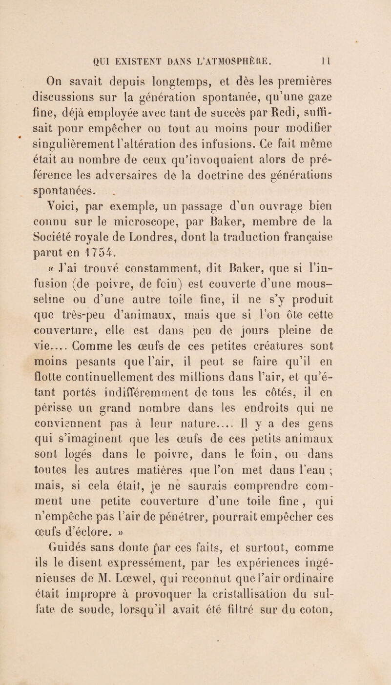 On savait depuis longtemps, et dès les premières discussions sur la génération spontanée, qu’une gaze fine, déjà employée avec tant de succès par Redi, suffi¬ sait pour empêcher ou tout au moins pour modifier singulièrement l’altération des infusions. Ce fait même était au nombre de ceux qu’invoquaient alors de pré¬ férence les adversaires de la doctrine des générations spontanées. Voici, par exemple, un passage d’un ouvrage bien connu sur le microscope, par Baker, membre de la Société royale de Londres, dont la traduction française parut en 1754. « J’ai trouvé constamment, dit Baker, que si l’in¬ fusion (de poivre, de foin) est couverte d’une mous¬ seline ou d’une autre toile fine, il ne s’y produit que très-peu d’animaux, mais que si l’on ôte cette couverture, elle est dans peu de jours pleine de vie.... Comme les œufs de ces petites créatures sont moins pesants que l’air, il peut se faire qu’il en flotte continuellement des millions dans l’air, et qu’é¬ tant portés indifféremment de tous les côtés, il en périsse un grand nombre dans les endroits qui ne conviennent pas à leur nature.... Il y a des gens qui s’imaginent que les œufs de ces petits animaux sont logés dans le poivre, dans le foin, ou dans toutes les autres matières que l’on met dans l’eau ; mais, si cela était, je ne saurais comprendre com¬ ment une petite couverture d’une toile fine, qui n’empêche pas l’air de pénétrer, pourrait empêcher ces œufs d’éclore. » Guidés sans doute par ces faits, et surtout, comme ils le disent expressément, par les expériences ingé¬ nieuses de M. Lœwel, qui reconnut que l’air ordinaire était impropre à provoquer la cristallisation du sul¬ fate de soude, lorsqu’il avait été filtré sur du coton,