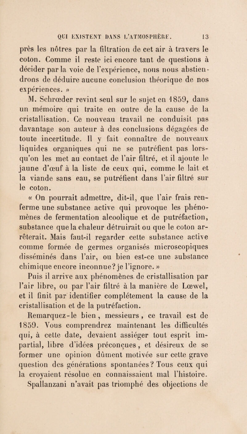 près les nôtres par la filtration de cet air à travers le coton. Comme il reste ici encore tant de questions à décider parla voie de l’expérience, nous nous abstien¬ drons de déduire aucune conclusion théorique de nos expériences. » M. Schrœder revint seul sur le sujet en 1859, dans un mémoire qui traite en outre de la cause de la cristallisation. Ce nouveau travail ne conduisit pas davantage son auteur à des conclusions dégagées de toute incertitude. Il y fait connaître de nouveaux liquides organiques qui ne se putréfient pas lors¬ qu’on les met au contact de l’air filtré, et il ajoute le jaune d’œuf à la liste de ceux qui, comme le lait et la viande sans eau, se putréfient dans l’air filtré sur le coton. « On pourrait admettre, dit-il, que l’air* frais ren¬ ferme une substance active qui provoque les phéno¬ mènes de fermentation alcoolique et de putréfaction, substance que la chaleur détruirait ou que le coton ar¬ rêterait. Mais faut-il regarder cette substance active comme formée de germes organisés microscopiques disséminés dans l’air, ou bien est-ce une substance chimique encore inconnue? je l’ignore. » Puis il arrive aux phénomènes de cristallisation par Pair libre, ou par l’air filtré à la manière de Lœwel, et il finit par identifier complètement la cause de la cristaliisation et de la putréfaction. Remarquez-le bien, messieurs, ce travail est de 1859. Vous comprendrez maintenant les difficultés qui, à cette date, devaient assiéger tout esprit im¬ partial, libre d’idées préconçues, et désireux de se former une opinion dûment motivée sur cette grave question des générations spontanées ? Tous ceux qui la croyaient résolue en connaissaient mal l’histoire. Spallanzani n’avait pas triomphé des objections de