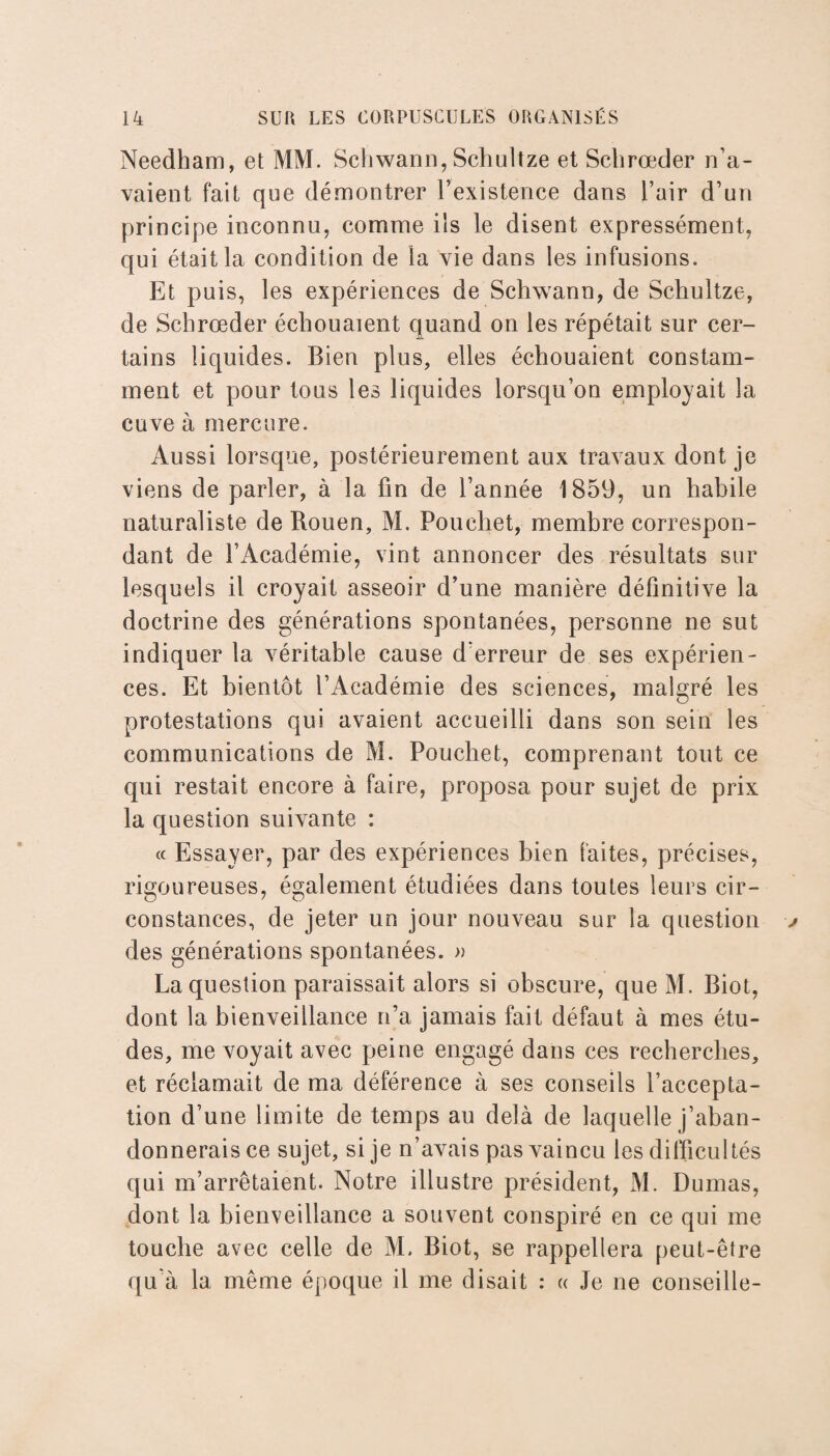 Needham, et MM. Scliwann, Schultze et Schrœder n’a¬ vaient fait que démontrer l’existence dans l’air d’un principe inconnu, comme ils le disent expressément, qui était la condition de la vie dans les infusions. Et puis, les expériences de Schwann, de Schultze, de Schrœder échouaient quand on les répétait sur cer¬ tains liquides. Bien plus, elles échouaient constam¬ ment et pour tous les liquides lorsqu’on employait la cuve à mercure. Aussi lorsque, postérieurement aux travaux dont je viens de parler, à la fin de l’année 1859, un habile naturaliste de Rouen, M. Pouchet, membre correspon¬ dant de l’Académie, vint annoncer des résultats sur lesquels il croyait asseoir d’une manière définitive la doctrine des générations spontanées, personne ne sut indiquer la véritable cause d’erreur de ses expérien¬ ces. Et bientôt l’Académie des sciences, malgré les protestations qui avaient accueilli dans son sein les communications cle M. Pouchet, comprenant tout ce qui restait encore à faire, proposa pour sujet de prix la question suivante : « Essayer, par des expériences bien faites, précises, rigoureuses, également étudiées dans toutes leurs cir¬ constances, de jeter un jour nouveau sur la question des générations spontanées. » La question paraissait alors si obscure, que M. Biot, dont la bienveillance n’a jamais fait défaut à mes étu¬ des, me voyait avec peine engagé dans ces recherches, et réclamait de ma déférence à ses conseils l’accepta¬ tion d’une limite de temps au delà de laquelle j’aban¬ donnerais ce sujet, si je n’avais pas vaincu les difficultés qui m’arrêtaient. Notre illustre président, M. Dumas, dont la bienveillance a souvent conspiré en ce qui me touche avec celle de M. Biot, se rappellera peut-être qu'à la même époque il me disait : « Je ne conseille-