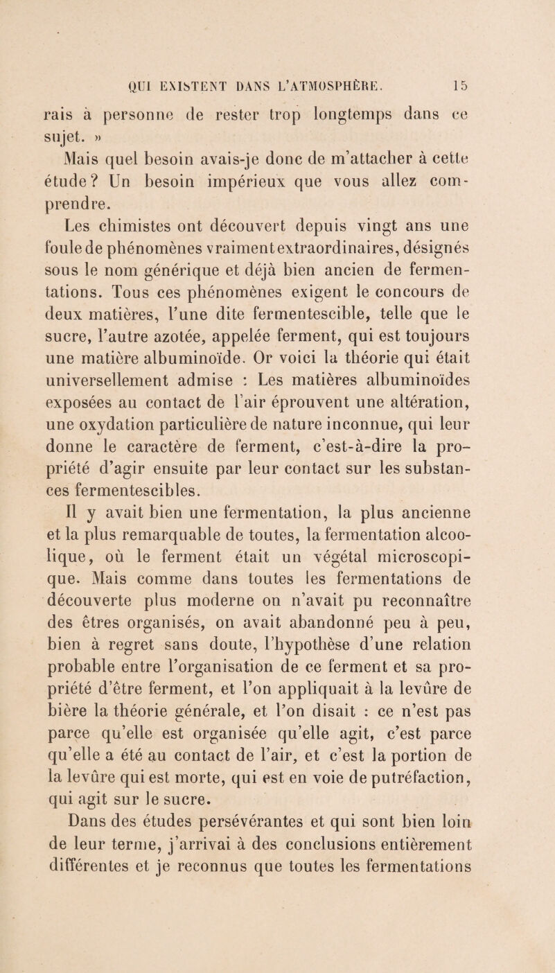 rais à personne de rester trop longtemps dans ce sujet. » Mais quel besoin avais-je donc de m’attacher à cette étude? Un besoin impérieux que vous allez com¬ prendre. Les chimistes ont découvert depuis vingt ans une foule de phénomènes vraiment extraordinaires, désignés sous le nom générique et déjà bien ancien de fermen¬ tations. Tous ces phénomènes exigent le concours de deux matières, Tune dite fermentescible, telle que le sucre, Tautre azotée, appelée ferment, qui est toujours une matière albuminoïde. Or voici la théorie qui était universellement admise : Les matières albuminoïdes exposées au contact de l’air éprouvent une altération, une oxydation particulière de nature inconnue, qui leur donne le caractère de ferment, c’est-à-dire la pro¬ priété d’agir ensuite par leur contact sur les substan¬ ces fermentescibles. Il y avait bien une fermentation, la plus ancienne et la plus remarquable de toutes, la fermentation alcoo¬ lique, où le ferment était un végétal microscopi¬ que. Mais comme dans toutes les fermentations de découverte plus moderne on n’avait pu reconnaître des êtres organisés, on avait abandonné peu à peu, bien à regret sans doute, l’hypothèse d’une relation probable entre l’organisation de ce ferment et sa pro¬ priété d’être ferment, et Ton appliquait à la levûre de bière la théorie générale, et Ton disait : ce n’est pas parce qu’elle est organisée qu’elle agit, c’est parce qu’elle a été au contact de l’air, et c’est la portion de la levûre qui est morte, qui est en voie de putréfaction, qui agit sur le sucre. Dans des études persévérantes et qui sont bien loin de leur terme, j’arrivai à des conclusions entièrement différentes et je reconnus que toutes les fermentations