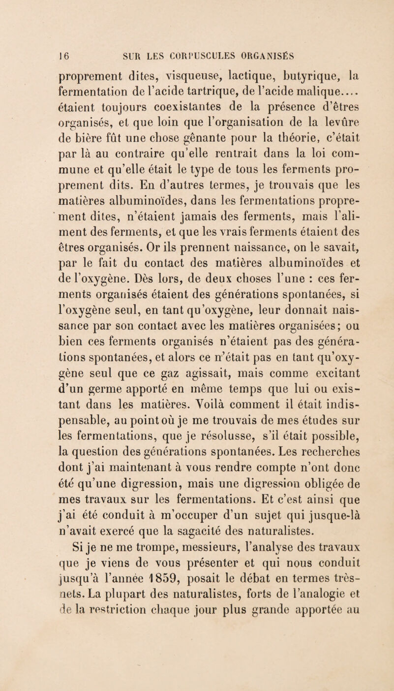 proprement dites, visqueuse, lactique, butyrique, la fermentation de l’acide tartrique, de l’acide malique.... étaient toujours coexistantes de la présence d’êtres organisés, et que loin que l’organisation de la levûre de bière fût une chose gênante pour la théorie, c’était par là au contraire qu’elle rentrait dans la loi com¬ mune et qu’elle était le type de tous les ferments pro¬ prement dits. En d’autres termes, je trouvais que les matières albuminoïdes, dans les fermentations propre¬ ment dites, n’étaient jamais des ferments, mais l’ali¬ ment des ferments, et que les vrais ferments étaient des êtres organisés. Or ils prennent naissance, on le savait, par le fait du contact des matières albuminoïdes et de l’oxygène. Dès lors, de deux choses l’une : ces fer¬ ments organisés étaient des générations spontanées, si l’oxygène seul, en tant qu’oxygène, leur donnait nais¬ sance par son contact avec les matières organisées; ou bien ces ferments organisés n’étaient pas des généra¬ tions spontanées, et alors ce n’était pas en tant qu’oxy¬ gène seul que ce gaz agissait, mais comme excitant d’un germe apporté en même temps que lui ou exis¬ tant dans les matières. Voilà comment il était indis¬ pensable, au point où je me trouvais de mes études sur les fermentations, que je résolusse, s’il était possible, la question des générations spontanées. Les recherches dont j’ai maintenant à vous rendre compte n’ont donc été qu’une digression, mais une digression obligée de mes travaux sur les fermentations. Et c’est ainsi que j’ai été conduit à m’occuper d’un sujet qui jusque-là n’avait exercé que la sagacité des naturalistes. Si je ne me trompe, messieurs, l’analyse des travaux que je viens de vous présenter et qui nous conduit jusqu’à l’année 1859, posait le débat en termes très- nets. La plupart des naturalistes, forts de l’analogie et de la restriction chaque jour plus grande apportée au