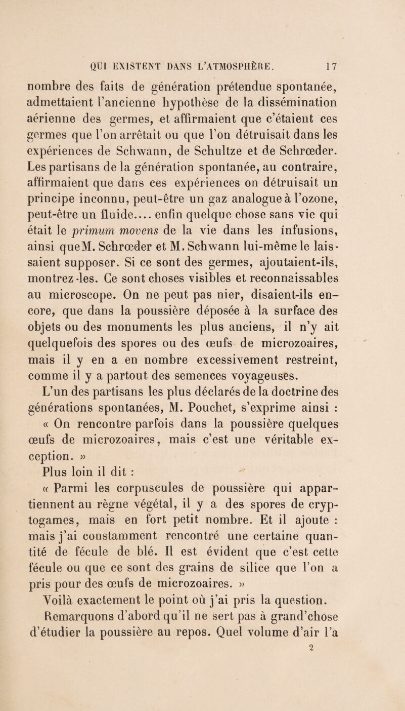 nombre des faits de génération prétendue spontanée, admettaient l’ancienne hypothèse de la dissémination aérienne des germes, et affirmaient que c’étaient ces germes que l’on arrêtait ou que l’on détruisait dans les expériences de Schwann, de Schultze et de Schrœder. Les partisans delà génération spontanée, au contraire, affirmaient que dans ces expériences on détruisait un principe inconnu, peut-être un gaz analogue à l’ozone, peut-être un fluide_enfin quelque chose sans vie qui était le primum movens de la vie dans les infusions, ainsi queM. Schrœder et M. Schwann lui-même le lais¬ saient supposer. Si ce sont des germes, ajoutaient-ils, montrez-les. Ce sont choses visibles et reconnaissables au microscope. On ne peut pas nier, disaient-ils en¬ core, que dans la poussière déposée à la surface des objets ou des monuments les plus anciens, il n’y ait quelquefois des spores ou des œufs de microzoaires, mais il y en a en nombre excessivement restreint, comme il y a partout des semences voyageuses. L’un des partisans les plus déclarés de la doctrine des générations spontanées, M. Pouchet, s’exprime ainsi : « On rencontre parfois dans la poussière quelques œufs de microzoaires, mais c’est une véritable ex¬ ception. » Plus loin il dit : « Parmi les corpuscules de poussière qui appar¬ tiennent au règne végétal, il y a des spores de cryp¬ togames, mais en fort petit nombre. Et il ajoute : mais j’ai constamment rencontré une certaine quan¬ tité de fécule de blé. Il est évident que c’est cette fécule ou que ce sont des grains de silice que l’on a pris pour des œufs de microzoaires. » Voilà exactement le point où j’ai pris la question. Remarquons d’abord qu’il ne sert pas à grand’chose d’étudier la poussière au repos. Quel volume d’air l’a 2