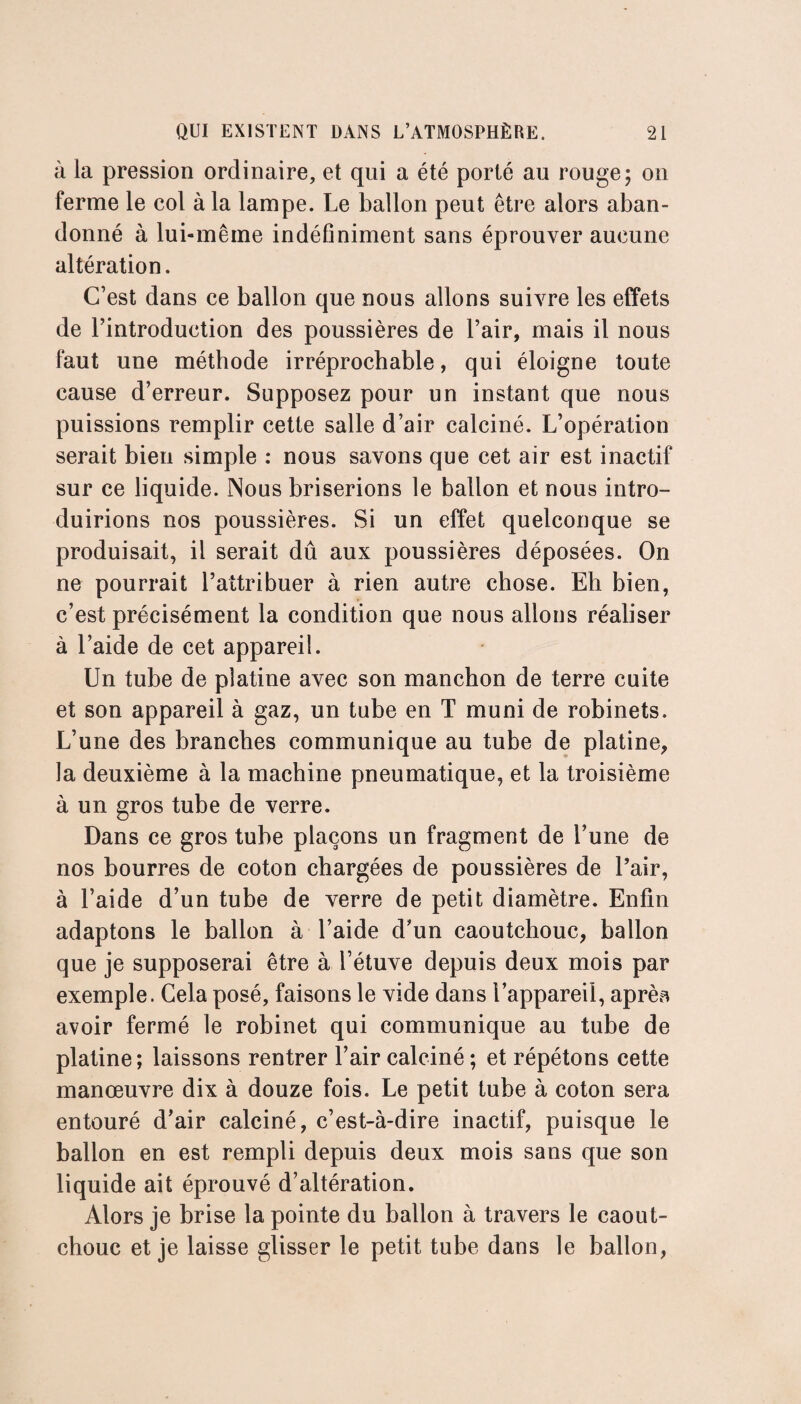 à la pression ordinaire, et qui a été porté au rouge; on ferme le col à la lampe. Le ballon peut être alors aban¬ donné à lui-même indéfiniment sans éprouver aucune altération. C’est dans ce ballon que nous allons suivre les effets de l’introduction des poussières de l’air, mais il nous faut une méthode irréprochable, qui éloigne toute cause d’erreur. Supposez pour un instant que nous puissions remplir cette salle d’air calciné. L’opération serait bien simple : nous savons que cet air est inactif sur ce liquide. Nous briserions le ballon et nous intro¬ duirions nos poussières. Si un effet quelconque se produisait, il serait dû aux poussières déposées. On ne pourrait l’attribuer à rien autre chose. Eh bien, c’est précisément la condition que nous allons réaliser à l’aide de cet appareil. Un tube de platine avec son manchon de terre cuite et son appareil à gaz, un tube en T muni de robinets. L’une des branches communique au tube de platine, la deuxième à la machine pneumatique, et la troisième à un gros tube de verre. Dans ce gros tube plaçons un fragment de l’une de nos bourres de coton chargées de poussières de l’air, à l’aide d’un tube de verre de petit diamètre. Enfin adaptons le ballon à l’aide d’un caoutchouc, ballon que je supposerai être à l’étuve depuis deux mois par exemple. Cela posé, faisons le vide dans l’appareil, aprèa avoir fermé le robinet qui communique au tube de platine; laissons rentrer l’air calciné ; et répétons cette manœuvre dix à douze fois. Le petit tube à coton sera entouré d’air calciné, c’est-à-dire inactif, puisque le ballon en est rempli depuis deux mois sans que son liquide ait éprouvé d’altération. Alors je brise la pointe du ballon à travers le caout¬ chouc et je laisse glisser le petit tube dans le ballon,