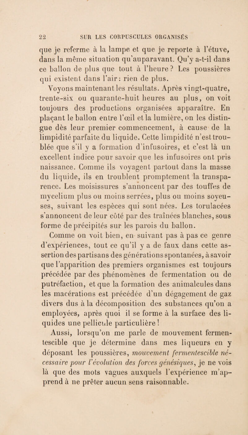 que je referme à la lampe et que je reporte à l’étuve, dans la même situation qu’auparavant. Qu’y a-t-il dans ce ballon de plus que tout à l’heure ? Les poussières qui existent dans l’air: rien de plus. Voyons maintenant les résultats. Après vingt-quatre, trente-six ou quarante-huit heures au plus, on voit toujours des productions organisées apparaître. En plaçant le ballon entre l’œil et la lumière, on les distin¬ gue dès leur premier commencement, à cause de la limpidité parfaite du liquide. Cette limpidité n’est trou¬ blée que s’il y a formation d’infusoires, et c’est là un excellent indice pour savoir que les infusoires ont pris naissance. Comme ils voyagent partout dans la masse du liquide, iis en troublent promptement la transpa¬ rence. Les moisissures s’annoncent par des touffes de mycélium plus ou moins serrées, plus ou moins soyeu¬ ses, suivant les espèces qui sont nées. Les torulacées s’annoncent de leur côté par des traînées blanches, sous forme de précipités sur les parois du ballon. Comme on voit bien, en suivant pas à pas ce genre d’expériences, tout ce qu’il y a de faux dans cette as¬ sertion des partisans des générations spontanées, à savoir que l’apparition des premiers organismes est toujours précédée par des phénomènes de fermentation ou de putréfaction, et que la formation des animalcules dans les macérations est précédée d’un dégagement de gaz divers dus à la décomposition des substances qu’on a employées, après quoi il se forme à la surface des li¬ quides une pellicule particulière ! Aussi, lorsqu’on me parle de mouvement fermen¬ tescible que je détermine dans mes liqueurs en y déposant les poussières, mouvement fermentescible né¬ cessaire pour révolution des forces génésiques, je ne vois là que des mots vagues auxquels l’expérience m’ap¬ prend à ne prêter aucun sens raisonnable.