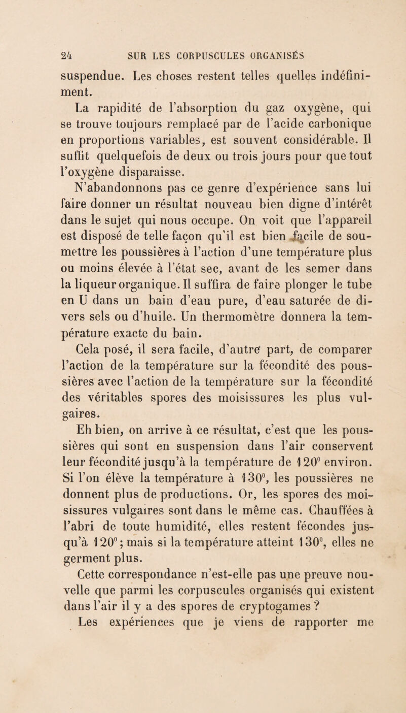 suspendue. Les choses restent telles quelles indéfini¬ ment. La rapidité de l’absorption du gaz oxygène, qui se trouve toujours remplacé par de l’acide carbonique en proportions variables, est souvent considérable. Il suffit quelquefois de deux ou trois jours pour que tout l'oxygène disparaisse. N’abandonnons pas ce genre d’expérience sans lui faire donner un résultat nouveau bien digne d’intérêt dans le sujet qui nous occupe. On voit que l’appareil est disposé de telle façon qu’il est bien facile de sou¬ mettre les poussières à l’action d’une température plus ou moins élevée à l’état sec, avant de les semer dans la liqueur organique. Il suffira de faire plonger le tube en U dans un bain d’eau pure, d’eau saturée de di¬ vers sels ou d’huile. Un thermomètre donnera la tem¬ pérature exacte du bain. Cela posé, il sera facile, d’autre' part, de comparer l’action de la température sur la fécondité des pous¬ sières avec l’action de la température sur la fécondité des véritables spores des moisissures les plus vul¬ gaires. Eh bien, on arrive à ce résultat, c’est que les pous¬ sières qui sont en suspension dans l’air conservent leur fécondité jusqu’à la température de 120° environ. Si l’on élève la température à 130°, les poussières ne donnent plus de productions. Or, les spores des moi¬ sissures vulgaires sont dans le même cas. Chauffées à l’abri de toute humidité, elles restent fécondes jus¬ qu’à 120°; mais si la température atteint 130°, elles ne germent plus. Cette correspondance n’est-elle pas une preuve nou¬ velle que parmi les corpuscules organisés qui existent dans l’air il y a des spores de cryptogames ? Les expériences que je viens de rapporter me