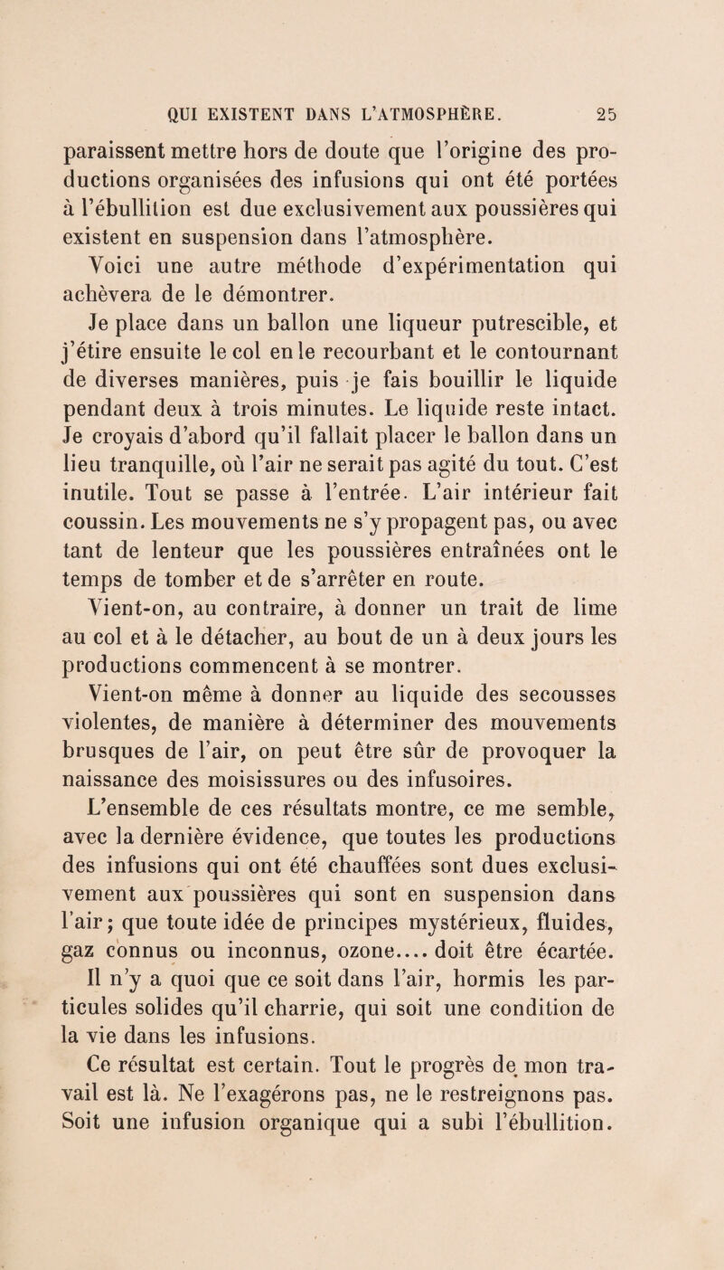 paraissent mettre hors de doute que l’origine des pro¬ ductions organisées des infusions qui ont été portées à l’ébullition est due exclusivement aux poussières qui existent en suspension dans l’atmosphère. Yoici une autre méthode d’expérimentation qui achèvera de le démontrer. Je place dans un ballon une liqueur putrescible, et j’étire ensuite le col en le recourbant et le contournant de diverses manières, puis je fais bouillir le liquide pendant deux à trois minutes. Le liquide reste intact. Je croyais d’abord qu’il fallait placer le ballon dans un lieu tranquille, où l’air ne serait pas agité du tout. C’est inutile. Tout se passe à l’entrée. L’air intérieur fait coussin. Les mouvements ne s’y propagent pas, ou avec tant de lenteur que les poussières entraînées ont le temps de tomber et de s’arrêter en route. Yient-on, au contraire, à donner un trait de lime au col et à le détacher, au bout de un à deux jours les productions commencent à se montrer. Yient-on même à donner au liquide des secousses violentes, de manière à déterminer des mouvements brusques de l’air, on peut être sûr de provoquer la naissance des moisissures ou des infusoires. L’ensemble de ces résultats montre, ce me semble, avec la dernière évidence, que toutes les productions des infusions qui ont été chauffées sont dues exclusi¬ vement aux poussières qui sont en suspension dans l’air; que toute idée de principes mystérieux, fluides, gaz connus ou inconnus, ozone— doit être écartée. 11 n’y a quoi que ce soit dans l’air, hormis les par¬ ticules solides qu’il charrie, qui soit une condition de la vie dans les infusions. Ce résultat est certain. Tout le progrès de mon tra¬ vail est là. Ne l’exagérons pas, ne le restreignons pas. Soit une infusion organique qui a subi l’ébullition.