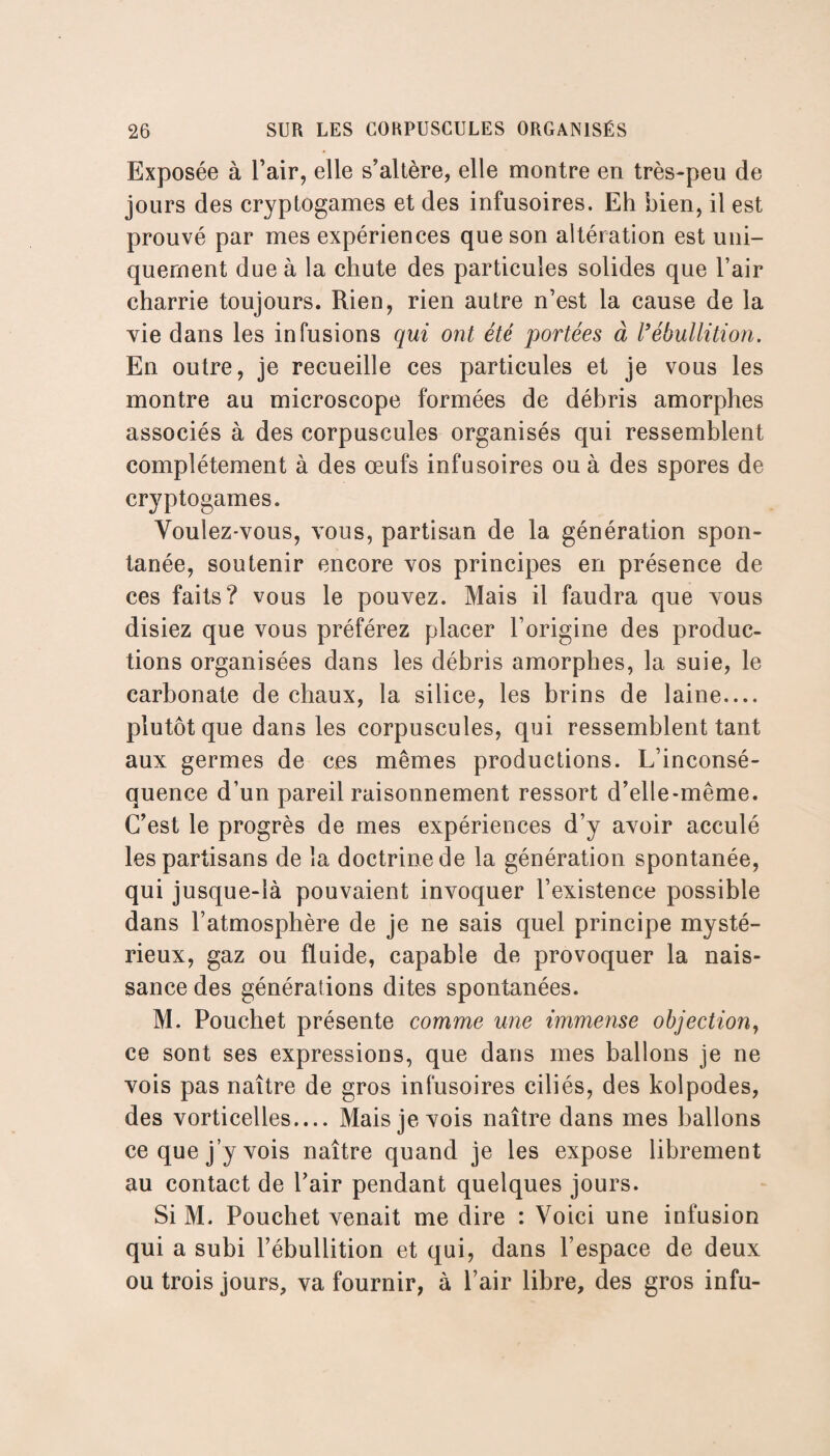 Exposée à l’air, elle s’altère, elle montre en très-peu de jours des cryptogames et des infusoires. Eh bien, il est prouvé par mes expériences que son altération est uni¬ quement due à la chute des particules solides que l’air charrie toujours. Rien, rien autre n’est la cause de la vie dans les infusions qui ont été portées à Vébullition. En outre, je recueille ces particules et je vous les montre au microscope formées de débris amorphes associés à des corpuscules organisés qui ressemblent complètement à des œufs infusoires ou à des spores de cryptogames. Voulez-vous, vous, partisan de la génération spon¬ tanée, soutenir encore vos principes en présence de ces faits? vous le pouvez. Mais il faudra que vous disiez que vous préférez placer l’origine des produc¬ tions organisées dans les débris amorphes, la suie, le carbonate de chaux, la silice, les brins de laine.... plutôt que dans les corpuscules, qui ressemblent tant aux germes de ces mêmes productions. L’inconsé¬ quence d’un pareil raisonnement ressort d’elle*même. C’est le progrès de mes expériences d’y avoir acculé les partisans de la doctrine de la génération spontanée, qui jusque-là pouvaient invoquer l’existence possible dans l’atmosphère de je ne sais quel principe mysté¬ rieux, gaz ou fluide, capable de provoquer la nais¬ sance des générations dites spontanées. M. Pouchet présente comme une immense objection, ce sont ses expressions, que dans mes ballons je ne vois pas naître de gros infusoires ciliés, des kolpodes, des vorticelles.... Mais je vois naître dans mes ballons ce que j’y vois naître quand je les expose librement au contact de l’air pendant quelques jours. Si M. Pouchet venait me dire : Voici une infusion qui a subi l’ébullition et qui, dans l’espace de deux ou trois jours, va fournir, à l’air libre, des gros infu-