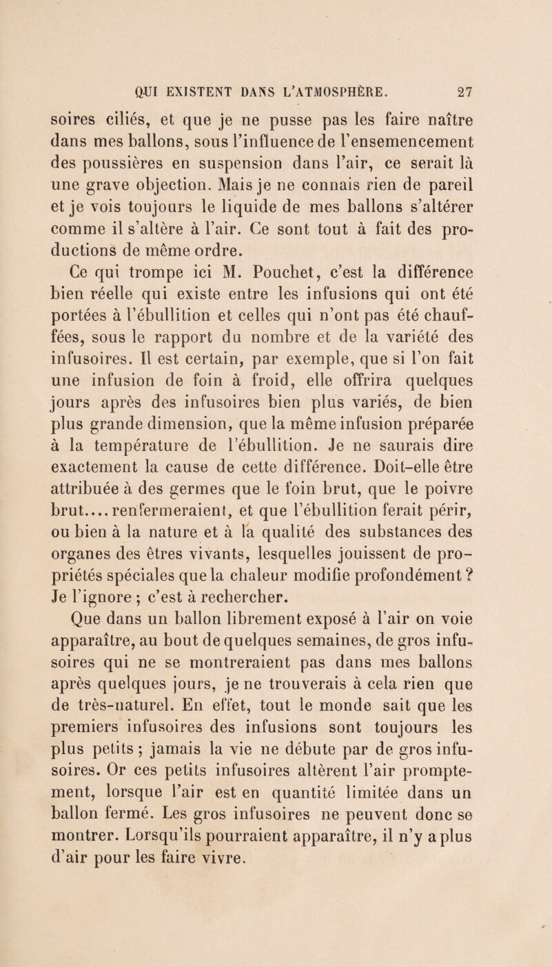 soires ciliés, et que je ne pusse pas les faire naître dans mes ballons, sous l’influence de l’ensemencement des poussières en suspension dans l’air, ce serait là une grave objection. Mais je ne connais rien de pareil et je vois toujours le liquide de mes ballons s’altérer comme il s’altère à l’air. Ce sont tout à fait des pro¬ ductions de même ordre. Ce qui trompe ici M. Pouchet, c’est la différence bien réelle qui existe entre les infusions qui ont été portées à l’ébullition et celles qui n’ont pas été chauf¬ fées, sous le rapport du nombre et de la variété des infusoires. Il est certain, par exemple, que si l’on fait une infusion de foin à froid, elle offrira quelques jours après des infusoires bien plus variés, de bien plus grande dimension, que la même infusion préparée à la température de l’ébullition. Je ne saurais dire exactement la cause de cette différence. Doit-elle être attribuée à des germes que le foin brut, que le poivre brut....renfermeraient, et que l’ébullition ferait périr, ou bien à la nature et à la qualité des substances des organes des êtres vivants, lesquelles jouissent de pro¬ priétés spéciales que la chaleur modifie profondément ? Je l’ignore ; c’est à rechercher. Que dans un ballon librement exposé à l’air on voie apparaître, au bout de quelques semaines, de gros infu¬ soires qui ne se montreraient pas dans mes ballons après quelques jours, je ne trouverais à cela rien que de très-naturel. En effet, tout le monde sait que les premiers infusoires des infusions sont toujours les plus petits; jamais la vie ne débute par de gros infu¬ soires. Or ces petits infusoires altèrent l’air prompte¬ ment, lorsque l’air est en quantité limitée dans un ballon fermé. Les gros infusoires ne peuvent donc se montrer. Lorsqu’ils pourraient apparaître, il n’y a plus d’air pour les faire vivre.