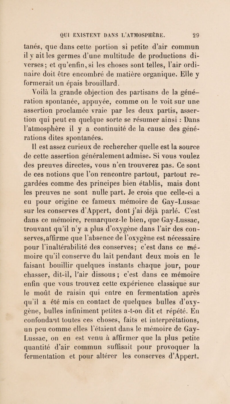 tanés, que dans celte portion si petite d’air commun il y ait les germes d’une multitude de productions di¬ verses; et qu’enfin,si les choses sont telles, l’air ordi¬ naire doit être encombré de matière organique. Elle y formerait un épais brouillard. Voilà la grande objection des partisans de la géné¬ ration spontanée, appuyée, comme on le voit sur une assertion proclamée vraie par les deux partis, asser¬ tion qui peut en quelque sorte se résumer ainsi : Dans l’atmosphère il y a continuité de la cause des géné¬ rations dites spontanées. 11 est assez curieux de rechercher quelle est la source de cette assertion généralement admise. Si vous voulez des preuves directes, vous n’en trouverez pas. Ce sont de ces notions que l’on rencontre partout, partout re ¬ gardées comme des principes bien établis, mais dont les preuves ne sont nulle part. Je crois que celle-ci a eu pour origine ce fameux mémoire de Gay-Lussac sur les conserves d’Appert, dont j’ai déjà parlé. C’est dans ce mémoire, remarquez-le bien, que Gay-Lussac, trouvant qu’il n’y a plus d’oxygène dans l’air des con¬ serves, affirme que l’absence de l’oxygène est nécessaire pour l’inaltérabilité des conserves; c’est dans ce mé¬ moire qu’il conserve du lait pendant deux mois en le faisant bouillir quelques instants chaque jour, pour chasser, dit-il, Pair dissous ; c’est dans ce mémoire enfin que vous trouvez cette expérience classique sur le moût de raisin qui entre en fermentation après qu’il a été mis en contact de quelques bulles d’oxy¬ gène, bulles infiniment petites a-t-on dit et répété. En confondant toutes ces choses, faits et interprétations, un peu comme elles l’étaient dans le mémoire de Gay- Lussac, on en est venu à affirmer que la plus petite quantité d’air commun suffisait pour provoquer la fermentation et pour altérer les conserves d’Appert.
