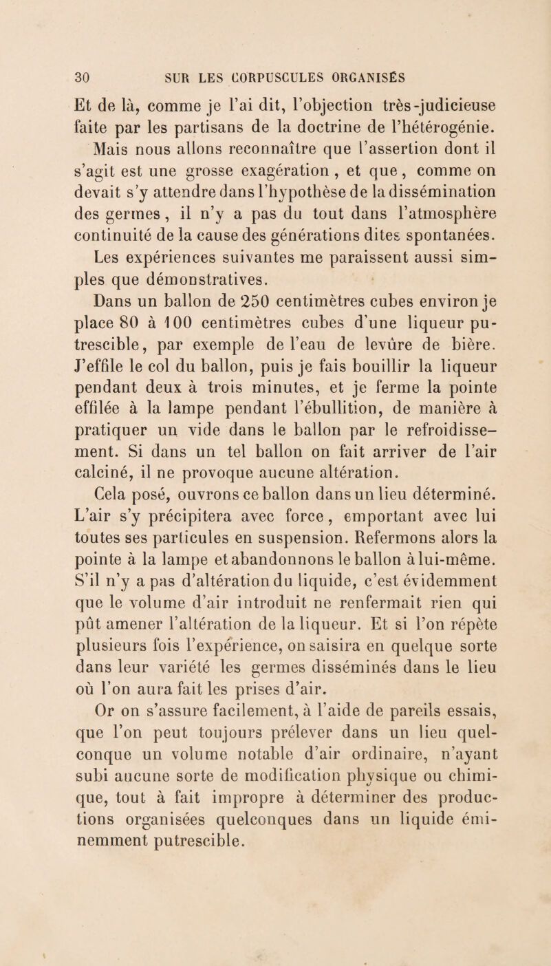 Et de là, comme je l’ai dit, l’objection très-judicieuse faite par les partisans de la doctrine de l’hétérogénie. Mais nous allons reconnaître que l’assertion dont il s’agit est une grosse exagération , et que, comme on devait s y attendre dans l’hypothèse de la dissémination des germes, il n’y a pas du tout dans l’atmosphère continuité de la cause des générations dites spontanées. Les expériences suivantes me paraissent aussi sim¬ ples que démonstratives. Dans un ballon de 250 centimètres cubes environ je place 80 à 100 centimètres cubes d’une liqueur pu¬ trescible, par exemple de l’eau de levure de bière. J’effile le col du ballon, puis je fais bouillir la liqueur pendant deux à trois minutes, et je ferme la pointe effilée à la lampe pendant l’ébullition, de manière à pratiquer un vide dans le ballon par le refroidisse¬ ment. Si dans un tel ballon on fait arriver de l’air calciné, il ne provoque aucune altération. Cela posé, ouvrons ce ballon dans un lieu déterminé. L’air s’y précipitera avec force, emportant avec lui toutes ses particules en suspension. Refermons alors la pointe à la lampe et abandonnons le ballon à lui-même. S’il n’y a pas d’altération du liquide, c’est évidemment que le volume d’air introduit ne renfermait rien qui pût amener l’altération de la liqueur. Et si l’on répète plusieurs fois l’expérience, on saisira en quelque sorte dans leur variété les germes disséminés dans le lieu où l’on aura fait les prises d’air. Or on s’assure facilement, à l’aide de pareils essais, que l’on peut toujours prélever dans un lieu quel¬ conque un volume notable d’air ordinaire, n’ayant subi aucune sorte de modification physique ou chimi¬ que, tout à fait impropre à déterminer des produc¬ tions organisées quelconques dans un liquide émi¬ nemment putrescible.