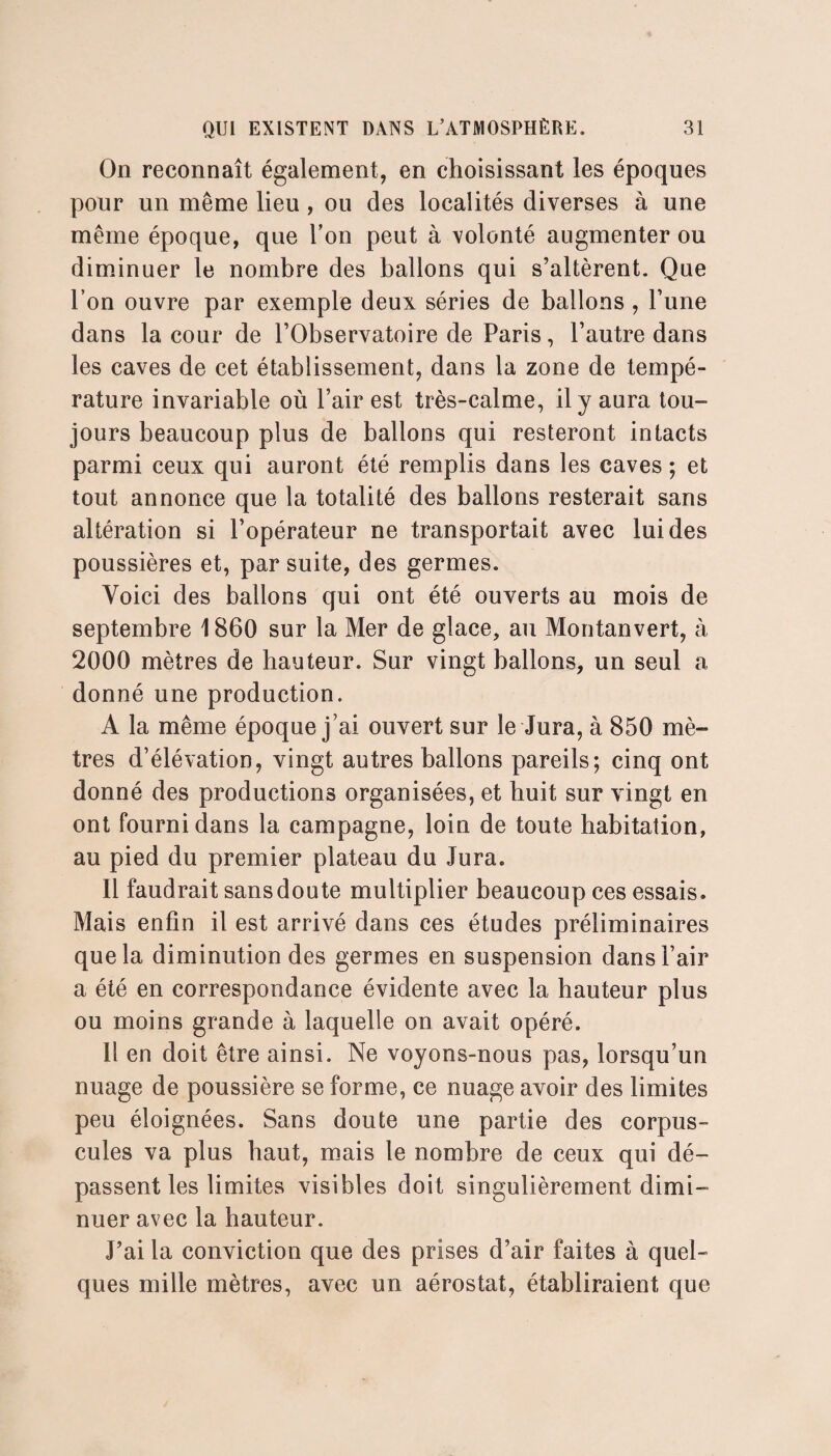 On reconnaît également, en choisissant les époques pour un même lieu , ou des localités diverses à une même époque, que l’on peut à volonté augmenter ou diminuer le nombre des ballons qui s’altèrent. Que l’on ouvre par exemple deux séries de ballons , l’une dans la cour de l’Observatoire de Paris, l’autre dans les caves de cet établissement, dans la zone de tempé¬ rature invariable où l’air est très-calme, il y aura tou¬ jours beaucoup plus de ballons qui resteront intacts parmi ceux qui auront été remplis dans les caves ; et tout annonce que la totalité des ballons resterait sans altération si l’opérateur ne transportait avec lui des poussières et, par suite, des germes. Voici des ballons qui ont été ouverts au mois de septembre 1860 sur la Mer de glace, au Montanvert, à 2000 mètres de hauteur. Sur vingt ballons, un seul a donné une production. A la même époque j’ai ouvert sur le Jura, à 850 mè¬ tres d’élévation, vingt autres ballons pareils; cinq ont donné des productions organisées, et huit sur vingt en ont fourni dans la campagne, loin de toute habitation, au pied du premier plateau du Jura. Il faudrait sans doute multiplier beaucoup ces essais. Mais enfin il est arrivé dans ces études préliminaires que la diminution des germes en suspension dans l’air a été en correspondance évidente avec la hauteur plus ou moins grande à laquelle on avait opéré. 11 en doit être ainsi. Ne voyons-nous pas, lorsqu’un nuage de poussière se forme, ce nuage avoir des limites peu éloignées. Sans doute une partie des corpus¬ cules va plus haut, mais le nombre de ceux qui dé¬ passent les limites visibles doit singulièrement dimi¬ nuer avec la hauteur. J’ai la conviction que des prises d’air faites à quel¬ ques mille mètres, avec un aérostat, établiraient que