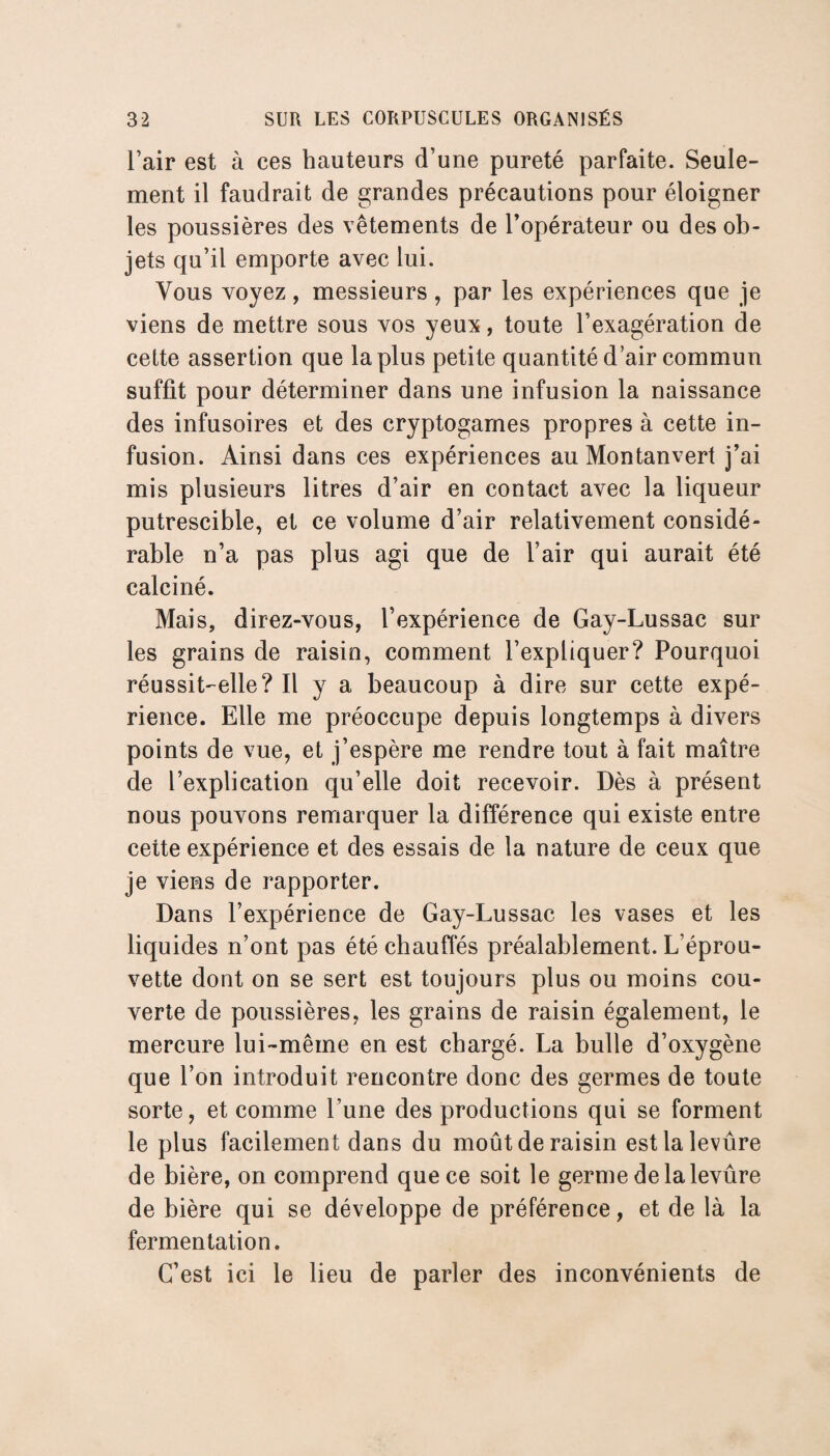 l’air est à ces hauteurs d’une pureté parfaite. Seule¬ ment il faudrait de grandes précautions pour éloigner les poussières des vêtements de l’opérateur ou des ob¬ jets qu’il emporte avec lui. Vous voyez , messieurs, par les expériences que je viens de mettre sous vos yeux, toute l’exagération de cette assertion que la plus petite quantité d’air commun suffit pour déterminer dans une infusion la naissance des infusoires et des cryptogames propres à cette in¬ fusion. Ainsi dans ces expériences au Montanvert j’ai mis plusieurs litres d’air en contact avec la liqueur putrescible, et ce volume d’air relativement considé¬ rable n’a pas plus agi que de l’air qui aurait été calciné. Mais, direz-vous, l’expérience de Gay-Lussac sur les grains de raisin, comment l’expliquer? Pourquoi réussit-elle? Il y a beaucoup à dire sur cette expé¬ rience. Elle me préoccupe depuis longtemps à divers points de vue, et j’espère me rendre tout à fait maître de l’explication qu’elle doit recevoir. Dès à présent nous pouvons remarquer la différence qui existe entre cette expérience et des essais de la nature de ceux que je viens de rapporter. Dans l’expérience de Gay-Lussac les vases et les liquides n’ont pas été chauffés préalablement. L’éprou¬ vette dont on se sert est toujours plus ou moins cou¬ verte de poussières, les grains de raisin également, le mercure lui-même en est chargé. La bulle d’oxygène que l’on introduit rencontre donc des germes de toute sorte, et comme l’une des productions qui se forment le plus facilement dans du moût de raisin estlalevûre de bière, on comprend que ce soit le germe de la levure de bière qui se développe de préférence, et de là la fermentation. C’est ici le lieu de parler des inconvénients de