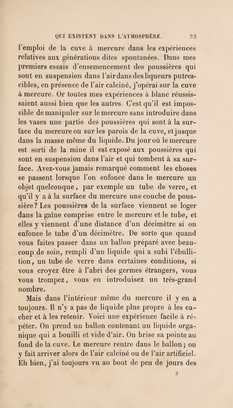 l’emploi de la cuve à mercure dans les expériences relatives aux générations dites spontanées. Dans mes premiers essais d’ensemencement des poussières qui sont en suspension dans l’air dans des liqueurs putres¬ cibles, en présence de l’air calciné, j’opérai sur la cuve à mercure. Or toutes mes expériences à blanc réussis¬ saient aussi bien que les autres. C’est qu’il est impos¬ sible de manipuler sur le mercure sans introduire dans les vases une partie des poussières qui sont à la sur- face du mercure ou sur les parois de la cuve, et jusque dans la masse même du liquide. Du jour où le mercure est sorti de la mine il est exposé aux poussières qui sont en suspension dans l’air et qui tombent à sa sur¬ face. Avez-vous jamais remarqué comment les choses se passent lorsque l’on enfonce dans le mercure un objet quelconque, par exemple un tube de verre, et qu’il y a à la surface du mercure une couche de pous¬ sière? Les poussières de la surface viennent se loger dans la gaine comprise entre le mercure et le tube, et elles y viennent d’une distance d’un décimètre si on enfonce le tube d’un décimètre. De sorte que quand vous faites passer dans un ballon préparé avec beau¬ coup de soin, rempli d’un liquide qui a subi l’ébulli¬ tion, un tube de verre dans certaines conditions, si vous croyez être à l’abri des germes étrangers, vous vous trompez, vous en introduisez un très-grand nombre. Mais dans l’intérieur même du mercure il y en a toujours. 11 n’y a pas de liquide plus propre à les ca¬ cher et à les retenir. Voici une expérience facile à ré¬ péter. On prend un ballon contenant un liquide orga¬ nique qui a bouilli et vide d’air. On brise sa pointe au fond de la cuve. Le mercure rentre dans le ballon ; on y fait arriver alors de l’air calciné ou de l’air artificiel. Eh bien, j’ai toujours vu au bout de peu de jours des 3