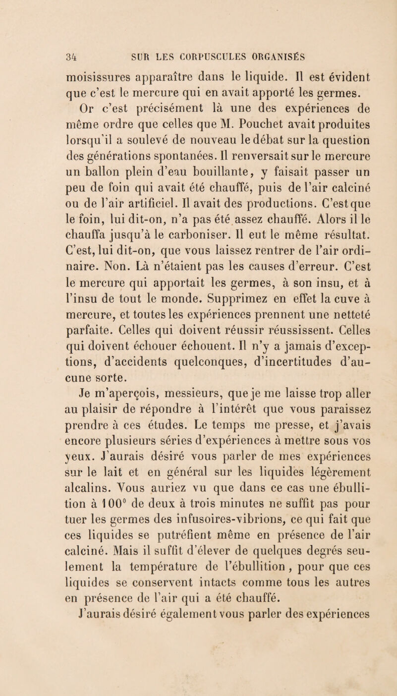 moisissures apparaître dans le liquide. Il est évident que c’est le mercure qui en avait apporté les germes. Or c’est précisément là une des expériences de même ordre que celles que M. Pouchet avait produites lorsqu’il a soulevé de nouveau le débat sur la question des générations spontanées. Il renversait sur le mercure un ballon plein d’eau bouillante, y faisait passer un peu de foin qui avait été chauffé, puis de l’air calciné ou de l’air artificiel. Il avait des productions. C’est que le foin, lui dit-on, n’a pas été assez chauffé. Alors il le chauffa jusqu’à le carboniser. Il eut le même résultat. C’est, lui dit-on, que vous laissez rentrer de Pair ordi¬ naire. Non. Là n’étaient pas les causes d’erreur. C’est le mercure qui apportait les germes, à son insu, et à l’insu de tout le monde. Supprimez en effet la cuve à mercure, et toutes les expériences prennent une netteté parfaite. Celles qui doivent réussir réussissent. Celles qui doivent échouer échouent. Il n’y a jamais d’excep¬ tions, d’accidents quelconques, d’incertitudes d’au¬ cune sorte. Je m’aperçois, messieurs, que je me laisse trop aller au plaisir de répondre à l’intérêt que vous paraissez prendre à ces études. Le temps me presse, et j’avais encore plusieurs séries d’expériences à mettre sous vos yeux. J’aurais désiré vous parler de mes expériences sur le lait et en général sur les liquides légèrement alcalins. Vous auriez vu que dans ce cas une ébulli¬ tion à 100° de deux à trois minutes ne suffit pas pour tuer les germes des infusoires-vibrions, ce qui fait que ces liquides se putréfient même en présence de l’air calciné. Mais il suffit d’élever de quelques degrés seu¬ lement la température de l’ébullition , pour que ces liquides se conservent intacts comme tous les autres en présence de l’air qui a été chauffé. J’aurais désiré également vous parler des expériences
