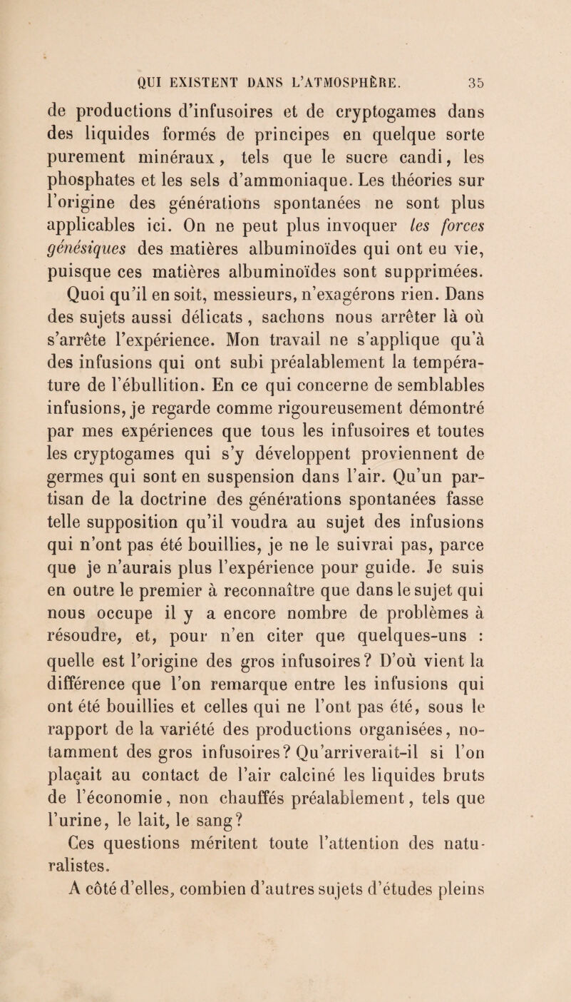 de productions d’infusoires et de cryptogames dans des liquides formés de principes en quelque sorte purement minéraux, tels que le sucre candi, les phosphates et les sels d’ammoniaque. Les théories sur l’origine des générations spontanées ne sont plus applicables ici. On ne peut plus invoquer les forces génésiques des matières albuminoïdes qui ont eu vie, puisque ces matières albuminoïdes sont supprimées. Quoi qu’il en soit, messieurs, n’exagérons rien. Dans des sujets aussi délicats , sachons nous arrêter là où s’arrête l’expérience. Mon travail ne s’applique qu’à des infusions qui ont subi préalablement la tempéra¬ ture de l’ébullition. En ce qui concerne de semblables infusions, je regarde comme rigoureusement démontré par mes expériences que tous les infusoires et toutes les cryptogames qui s’y développent proviennent de germes qui sont en suspension dans l’air. Qu’un par¬ tisan de la doctrine des générations spontanées fasse telle supposition qu’il voudra au sujet des infusions qui n’ont pas été bouillies, je ne le suivrai pas, parce que je n’aurais plus l’expérience pour guide. Je suis en outre le premier à reconnaître que dans le sujet qui nous occupe il y a encore nombre de problèmes à résoudre, et, pour n’en citer que quelques-uns : quelle est l’origine des gros infusoires? D’où vient la différence que l’on remarque entre les infusions qui ont été bouillies et celles qui ne l’ont pas été, sous le rapport de la variété des productions organisées, no¬ tamment des gros infusoires? Qu’arriverait-il si l’on plaçait au contact de l’air calciné les liquides bruts de l’économie, non chauffés préalablement, tels que l’urine, le lait, le sang? Ces questions méritent toute l’attention des natu¬ ralistes. À côté d’elles, combien d’autres sujets d’études pleins