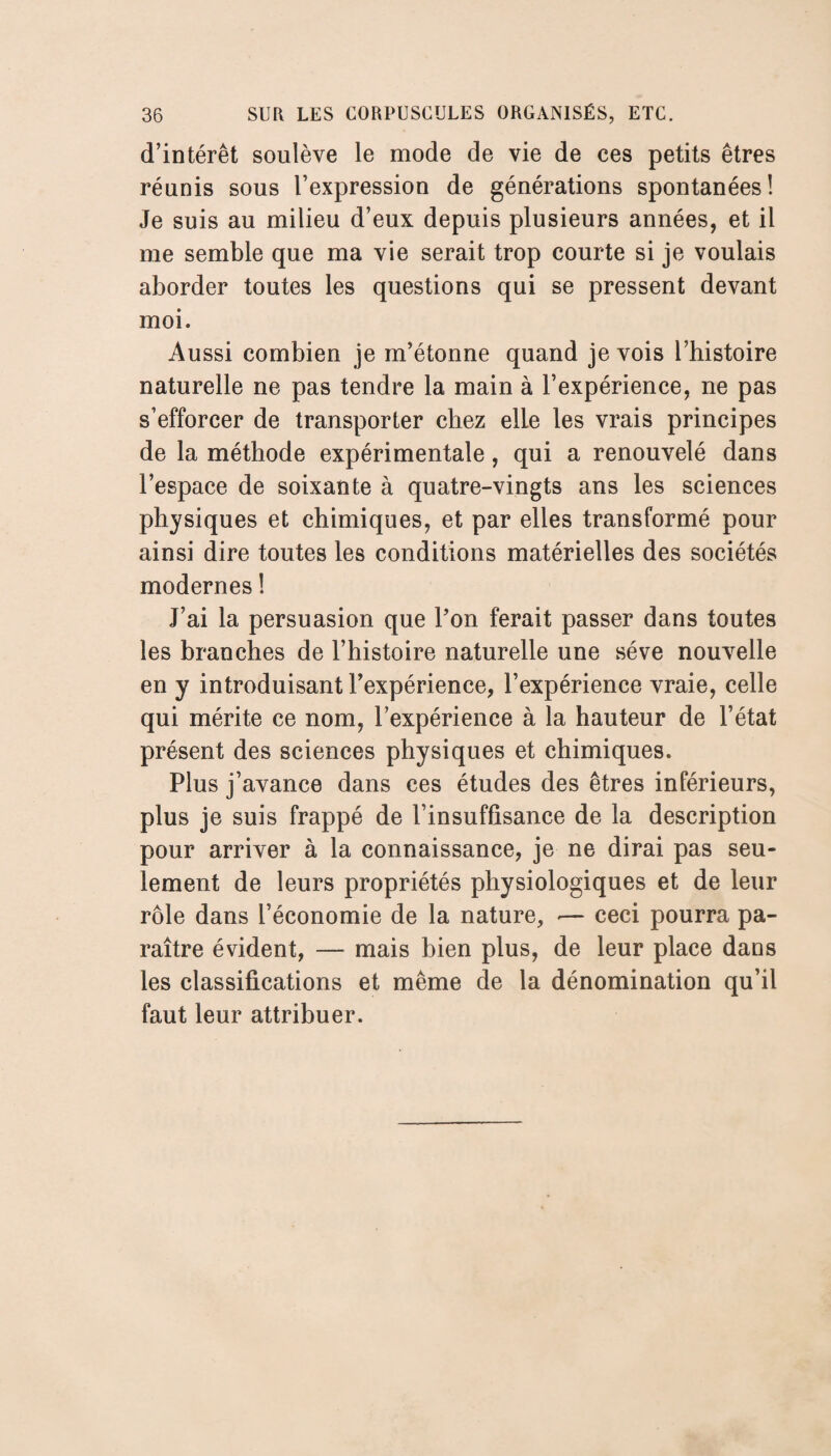 d’intérêt soulève le mode de vie de ces petits êtres réunis sous l’expression de générations spontanées! Je suis au milieu d’eux depuis plusieurs années, et il me semble que ma vie serait trop courte si je voulais aborder toutes les questions qui se pressent devant moi. Aussi combien je m’étonne quand je vois l’histoire naturelle ne pas tendre la main à l’expérience, ne pas s’efforcer de transporter chez elle les vrais principes de la méthode expérimentale, qui a renouvelé dans l’espace de soixante à quatre-vingts ans les sciences physiques et chimiques, et par elles transformé pour ainsi dire toutes les conditions matérielles des sociétés modernes ! J’ai la persuasion que l’on ferait passer dans toutes les branches de l’histoire naturelle une sève nouvelle en y introduisant l’expérience, l’expérience vraie, celle qui mérite ce nom, l’expérience à la hauteur de l’état présent des sciences physiques et chimiques. Plus j’avance dans ces études des êtres inférieurs, plus je suis frappé de l’insuffisance de la description pour arriver à la connaissance, je ne dirai pas seu¬ lement de leurs propriétés physiologiques et de leur rôle dans l’économie de la nature, »— ceci pourra pa¬ raître évident, — mais bien plus, de leur place dans les classifications et même de la dénomination qu’il faut leur attribuer.