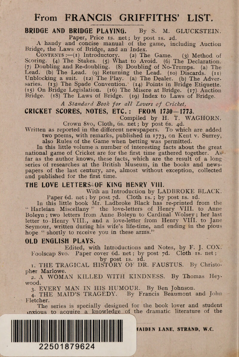 BRIDGE AND BRIDGE PLAYING. By S. M. GLUCKSTEIN. Paper, Price is. net; by post is. 2d. A handy and concise manual of the game, including Auction Bridge, the Laws of Bridge, and an Index. Contents:—(1) Introductory. {2) The Game. (3) Method of Scoring. (4) The Stakes. (5) What to Avoid. (6) The Declaration. (7) Doubling and Re-doubling. (8) Doubling of No-Trumps, (a) The Lead, (b) The Lead. (9) Returning the Lead. (10) Discards. (11) Unblocking a suit. (12) The Play, (a) The Dealer, (b) The Adver¬ saries. (13) The Spade Convention.’ (14) Points in Bridge Etiquette. (15) On Bridge Legislation. (16) The Misere at Bridge. (17) Auction Bridge. (18) The Laws of Bridge. (19) Index to Laws of Bridge. A Standard Book for all Lovers of Cricket. CRICKET SCORES, NOTES, ETC.: FROM 1730-1773. Compiled by H. T. WAG HORN. Crown 8vo, Cloth, 6s. net; by post 6s. 4d. Written as reported in the different newspapers. To which are added two poems, with remarks, published in 1773, on Kent v. Surrey, also Rules of the Game when betting was permitted. In this little volume a number of interesting facts about the great national game of Cricket are for the first time gathered together. As< far as the author knows, these facts, which are the result of a long series of researches at the British Museum, in the books and news¬ papers of the last century, are, almost without exception, collected and published for the first time. THE LOVE LETTERS OF KING HENRY VIII. With an Introduction by LADBROKE BLACK. Paper 6d. net; by post 7d. Cloth is. ; by post is. id. In this little book Mr. Ladbroke Black has re-printed from the “ Harleian Miscellany ” the love-letters of Henry VIII. to Anne Boleyn; two letters from Anne Boleyn to Cardinal Wolsey; her last letter to-Henry VIII., and a love-letter from Henry VIII. to Jane Seymour, written during his wife’s life-time, and ending in the pious hope “ shortly to receive you in these arms.” OLD ENGLISH PLAYS. Edited, with Introductions and Notes, by F. J. COX. Foolscap 8vo. Paper cover 6d. net; by post 7d. Cloth is. net; by post is. id. 1. THE TRAGICAL HISTORY OF DR. FAUSTUS. By Christo¬ pher Marlowe. 2. A WOMAN KILLED WITH KINDNESS. By Thomas Hey- wood. 3. EVERY MAN IN HIS HUMOUR. By Ben Johnson. 4. THE MAID’S TRAGEDY. By Francis Beaumont and John Fletcher. The series is specially designed for the book lover and student mxious to acquire a knowledge of the dramatic literature of the A1DEN LANE, STRAND, W.C. 22501879624