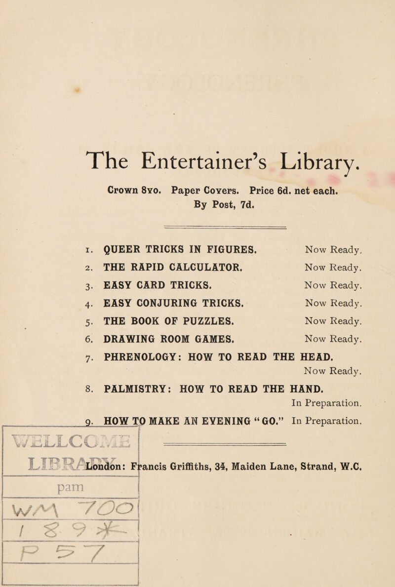 The Entertainer’s Library. Crown 8yo. Paper Covers. Price 6d. net each. By Post, 7d. I. QUEER TRICKS IN FIGURES. Now Ready. 2. THE RAPID CALCULATOR. Now Ready. 3- EASY CARD TRICKS. Now Ready. 4- EASY CONJURING TRICKS. Now Ready. 5- THE BOOK OF PUZZLES. Now Ready. 6. DRAWING ROOM GAMES. Now Ready. 7- PHRENOLOGY: HOW TO READ THE HEAD. Now Ready. 8. PALMISTRY: HOW TO READ THE HAND. In Preparation. HOW TO MAKE AN EYENING “ GO.” In Preparation. Y. Wi H Jr** a London: Francis Griffiths, 34, Maiden Lane, Strand, W.C. pam WAA 700 f o o