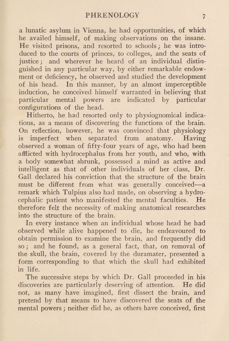 a lunatic asylum in Vienna, he had opportunities, of which he availed himself, of making observations on the insane. He visited prisons, and resorted to schools; he was intro¬ duced to the courts of princes, to colleges, and the seats of justice; and wherever he heard of an individual distin¬ guished in any particular way, by either remarkable endow¬ ment or deficiency, he observed and studied the development of his head. In this manner, by an almost imperceptible induction, he conceived himself warranted in believing that particular mental powers are indicated by particular configurations of the head. Hitherto, he had resorted only to physiognomical indica¬ tions, as a means of discovering the functions of the brain. On reflection, however, he was convinced that physiology is imperfect when separated from anatomy. Having observed a woman of fifty-four years of age, who had been afflicted with hydrocephalus from her youth, and who, with a body somewhat shrunk, possessed a mind as active and intelligent as that of other individuals of her class, Dr. Gall declared his conviction that the structure of the brain must be different from what was generally conceived—a remark which Tulpius also had made, on observing a hydro¬ cephalic patient who manifested the mental faculties. He therefore felt the necessity of making anatomical researches into the structure of the brain. In every instance when an individual whose head he had observed while alive happened to die, he endeavoured to obtain permission to examine the brain, and frequently did so; and he found, as a general fact, that, on removal of the skull, the brain, covered by the duramater, presented a form corresponding to that which the skull had exhibited in life. The successive steps by which Dr. Gall proceeded in his discoveries are particularly deserving of attention. He did not, as many have imagined, first dissect the brain, and pretend by that means to have discovered the seats of the mental powers; neither did he, as others have conceived, first