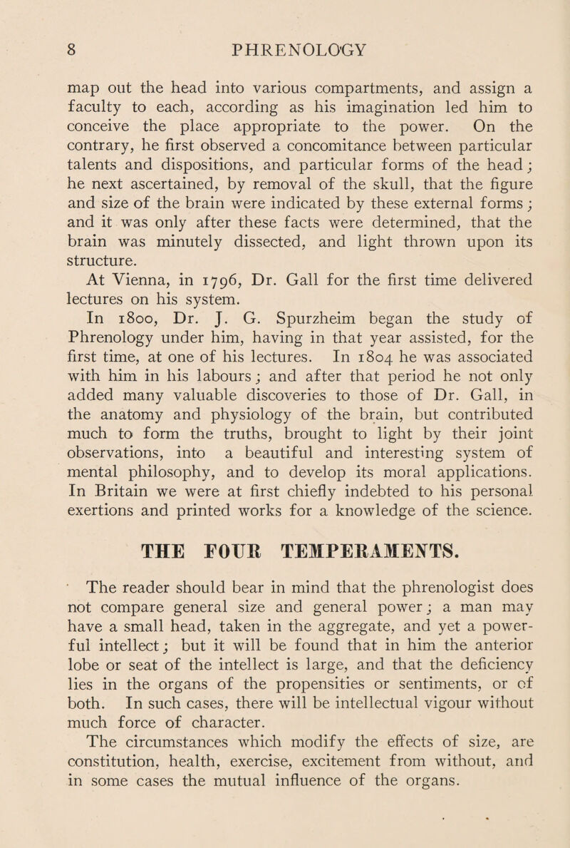 map out the head into various compartments, and assign a faculty to each, according as his imagination led him to conceive the place appropriate to the power. On the contrary, he first observed a concomitance between particular talents and dispositions, and particular forms of the head; he next ascertained, by removal of the skull, that the figure and size of the brain were indicated by these external forms; and it was only after these facts were determined, that the brain was minutely dissected, and light thrown upon its structure. At Vienna, in 1796, Dr. Gall for the first time delivered lectures on his system. In 1800, Dr. J. G. Spurzheim began the study of Phrenology under him, having in that year assisted, for the first time, at one of his lectures. In 1804 he was associated with him in his labours; and after that period he not only added many valuable discoveries to those of Dr. Gall, in the anatomy and physiology of the brain, but contributed much to form the truths, brought to light by their joint observations, into a beautiful and interesting system of mental philosophy, and to develop its moral applications. In Britain we were at first chiefly indebted to his personal exertions and printed works for a knowledge of the science. THE EOTTR TEMPERAMENTS. The reader should bear in mind that the phrenologist does not compare general size and general power; a man may have a small head, taken in the aggregate, and yet a power¬ ful intellect; but it will be found that in him the anterior lobe or seat of the intellect is large, and that the deficiency lies in the organs of the propensities or sentiments, or of both. In such cases, there will be intellectual vigour without much force of character. The circumstances which modify the effects of size, are constitution, health, exercise, excitement from without, and in some cases the mutual influence of the organs.