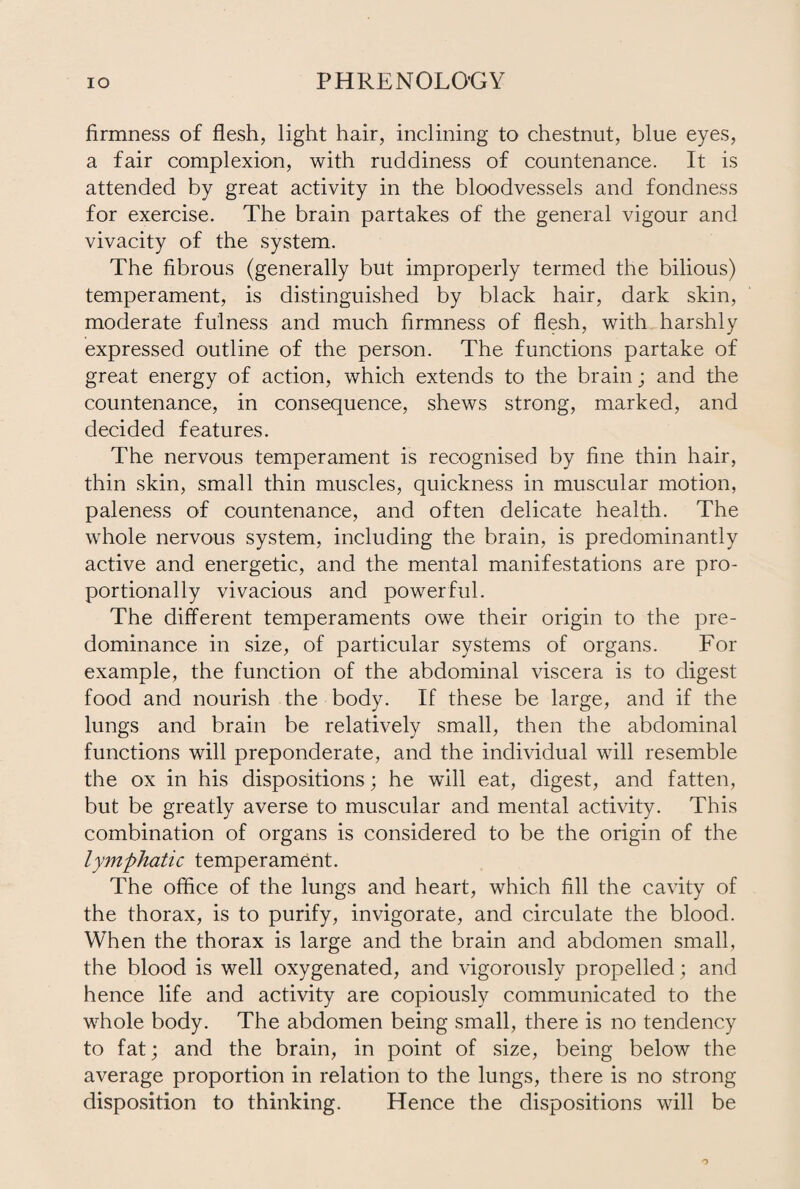 firmness of flesh, light hair, inclining to chestnut, blue eyes, a fair complexion, with ruddiness of countenance. It is attended by great activity in the bloodvessels and fondness for exercise. The brain partakes of the general vigour and vivacity of the system. The fibrous (generally but improperly termed the bilious) temperament, is distinguished by black hair, dark skin, moderate fulness and much firmness of flesh, with harshly expressed outline of the person. The functions partake of great energy of action, which extends to the brain ; and the countenance, in consequence, shews strong, marked, and decided features. The nervous temperament is recognised by fine thin hair, thin skin, small thin muscles, quickness in muscular motion, paleness of countenance, and often delicate health. The whole nervous system, including the brain, is predominantly active and energetic, and the mental manifestations are pro¬ portionally vivacious and powerful. The different temperaments owe their origin to the pre¬ dominance in size, of particular systems of organs. For example, the function of the abdominal viscera is to digest food and nourish the body. If these be large, and if the lungs and brain be relatively small, then the abdominal functions will preponderate, and the individual will resemble the ox in his dispositions; he will eat, digest, and fatten, but be greatly averse to muscular and mental activity. This combination of organs is considered to be the origin of the lymphatic temperament. The office of the lungs and heart, which fill the cavity of the thorax, is to purify, invigorate, and circulate the blood. When the thorax is large and the brain and abdomen small, the blood is well oxygenated, and vigorously propelled; and hence life and activity are copiously communicated to the whole body. The abdomen being small, there is no tendency to fat; and the brain, in point of size, being below the average proportion in relation to the lungs, there is no strong disposition to thinking. Hence the dispositions will be