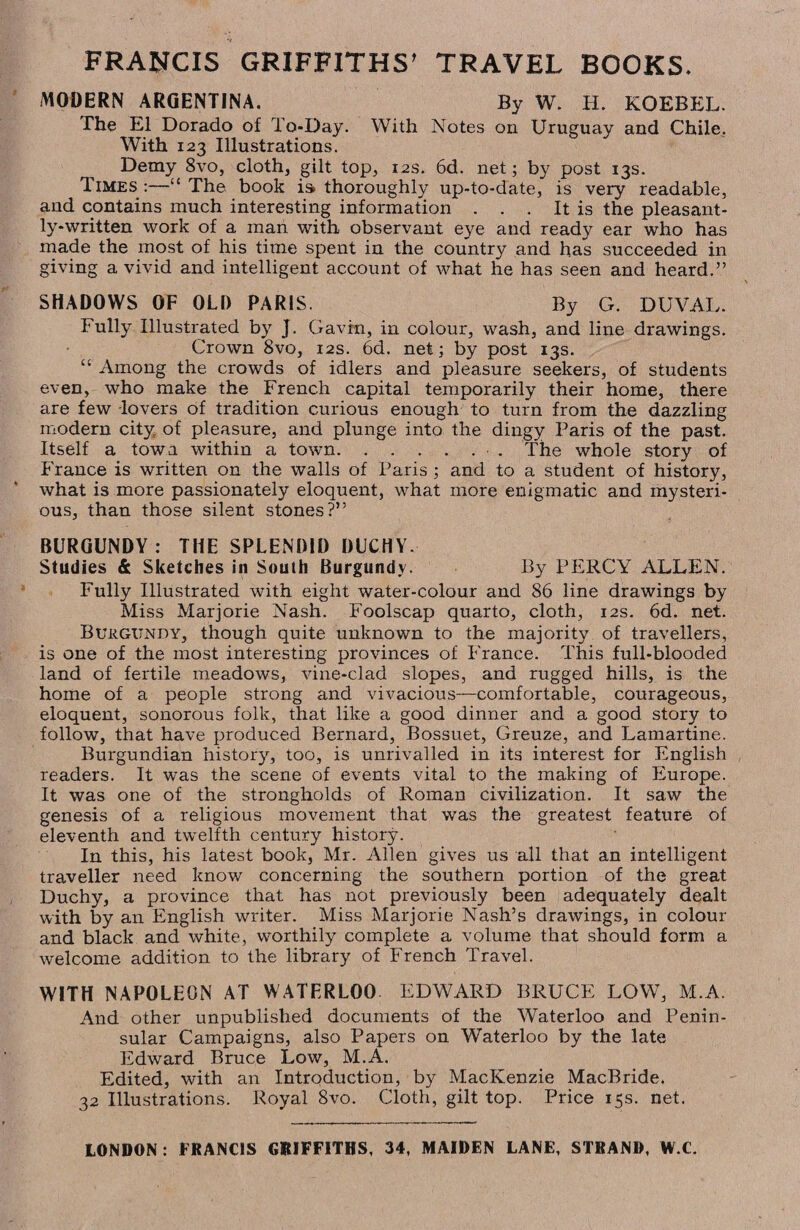 FRANCIS GRIFFITHS’ TRAVEL BOOKS. MODERN ARGENTINA. By W. H. KOEBEL. The El Dorado of To-Day. With Notes on Uruguay and Chile. With 123 Illustrations. Demy 8vo, cloth, gilt top, 12s. 6d. net; by post 13s. Times :—“ The book is> thoroughly up-to-date, is very readable, and contains much interesting information . . . It is the pleasant¬ ly-written work of a man with observant eye and ready ear who has made the most of his time spent in the country and has succeeded in giving a vivid and intelligent account of what he has seen and heard.” SHADOWS OF OLD PARIS. By G. DUVAL. Fully Illustrated by J. Gavin, in colour, wash, and line drawings. Crown 8vo, 12s. 6d. net; by post 13s. “ Among the crowds of idlers and pleasure seekers, of students even, who make the French capital temporarily their home, there are few lovers of tradition curious enough to turn from the dazzling modern city of pleasure, and plunge into the dingy Paris of the past. Itself a town within a town.. The whole story of France is written on the walls of Paris ; and to a student of history, what is more passionately eloquent, what more enigmatic and mysteri¬ ous, than those silent stones?” BURGUNDY: THE SPLENDID DUCHY. Studies & Sketches in South Burgundy. By PERCY ALLEN. Fully Illustrated with eight water-colour and 86 line drawings by Miss Marjorie Nash. Foolscap quarto, cloth, 12s. 6d. net. Burgundy, though quite unknown to the majority of travellers, is one of the most interesting provinces of France. This full-blooded land of fertile meadows, vine-clad slopes, and rugged hills, is the home of a people strong and vivacious—comfortable, courageous, eloquent, sonorous folk, that like a good dinner and a good story to follow, that have produced Bernard, Bossuet, Greuze, and Lamartine. Burgundian history, too, is unrivalled in its interest for English readers. It was the scene of events vital to the making of Europe. It was one of the strongholds of Roman civilization. It saw the genesis of a religious movement that was the greatest feature of eleventh and twelfth century history. In this, his latest book, Mr. Allen gives us all that an intelligent traveller need know concerning the southern portion of the great Duchy, a province that has not previously been adequately dealt with by an English writer. Miss Marjorie Nash’s drawings, in colour and black and white, worthily complete a volume that should form a welcome addition to the library of French Travel. WITH NAPOLEON AT WATERLOO. EDWARD BRUCE LOW, M.A. And other unpublished documents of the Waterloo and Penin¬ sular Campaigns, also Papers on Waterloo by the late Edward Bruce Low, M.A. Edited, with an Introduction, by MacKenzie MacBride. 32 Illustrations. Royal 8vo. Cloth, gilt top. Price 15s. net. LONDON: FRANCIS GRIFFITHS, 34, MAIDEN LANE, STRAND, W.C.