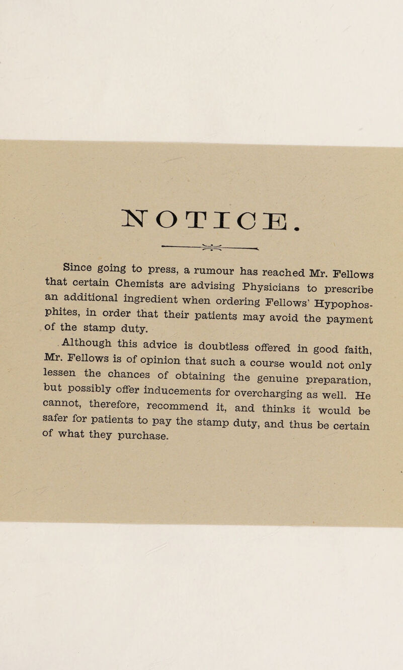 I^OTIOE. Since going to press, a rumour has reached Mr. FeUows that certain Chemists are advising Physicians to prescribe an additional ingredient when ordering Fellows’ Hypophos- phites, m order that their patients may avoid the payment of the stamp duty. Although this advice is doubtless offered in good faith Mr. renows is of opinion that such a course would not only lessen the chances of obtaining the genuine preparation, ut possibly offer inducements for overcharging as well. He cannot, therefore, recommend it, and thinks it would be safer for patients to pay the stamp duty, and thus be certain of what they purchase.