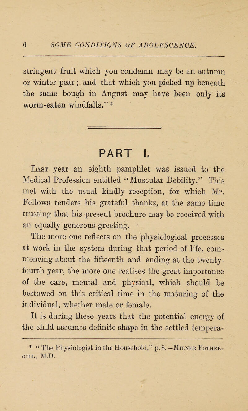 stringent fruit which you condemn may be an autumn or winter pear; and that which you picked up beneath the same bough in August may have been only its worm-eaten windfalls.”* PART I. Last year an eighth pamphlet was, issued to the Medical Profession entitled “Muscular Debility.” This met with the usual kindly reception, for which Mr. Fellows tenders his grateful thanks, at the same time trusting that his present brochure may be received with an equally generous greeting. ■ The more one reflects on the physiological processes at work in the system during that period of life, com¬ mencing about the fifteenth and ending at the twenty- fourth year, the more one realises the great importance of the care, mental and physical, which should be bestowed on this critical time in the maturing of the individual, whether male or female. It is during these years that the potential energy of the child assumes definite shape in the settled tempera- * “ The Physiologist in the Household,” p. 8. —Milner Fother- GILL, M.D,
