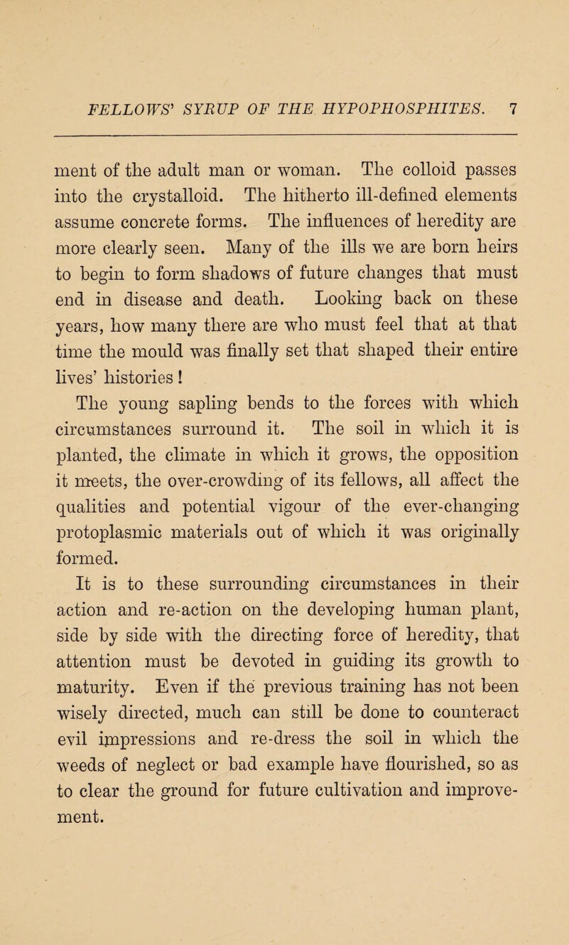 ment of the adult man or woman. The colloid passes into the crystalloid. The hitherto ill-defined elements assume concrete forms. The influences of heredity are more clearly seen. Many of the ills we are born heirs to begin to form shadows of future changes that must end in disease and death. Looking back on these years, how many there are who must feel that at that time the mould was finally set that shaped their entire lives’ histories! The young sapling bends to the forces with which circumstances surround it. The soil in which it is planted, the climate in which it grows, the opposition it meets, the over-crowding of its fellows, all affect the qualities and potential vigour of the ever-changing protoplasmic materials out of which it was originally formed. It is to these surrounding circumstances in their action and re-action on the developing human plant, side by side with the directing force of heredity, that attention must be devoted in guiding its growth to maturity. Even if the previous training has not been wisely directed, much can still be done to counteract evil impressions and re-dress the soil in which the weeds of neglect or bad example have flourished, so as to clear the ground for future cultivation and improve¬ ment.