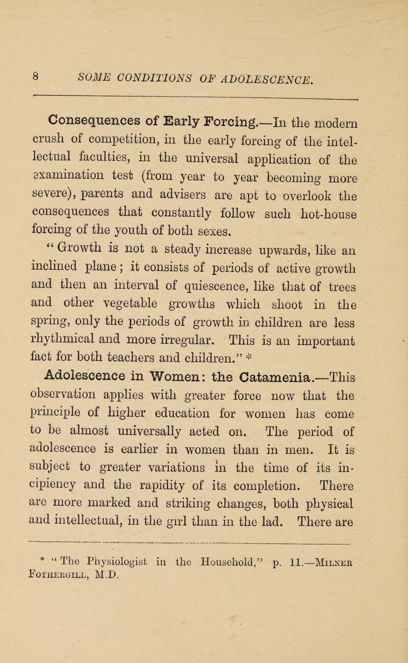 Consequences of Early Forcing.—In the modem crush of competition, in the early forcing of the intel¬ lectual faculties, in the universal applicadion of the examination test (from year to year becoming more severe), parents and advisers are apt to overlook the consequences that constantly follow such hot-house forcing of the youth of both sexes. “ Growth is not a steady increase upwards, like an inclined plane ; it consists of periods of active growth and then an interval of quiescence, like that of trees and other vegetable growths which shoot in the spring, only the periods of growth in children are less rhythmical and more irregular. This is an important fact for both teachers and children.” Adolescence in Women: the Catamenia.—This observation applies with greater force now that the principle of higher education for women has come to be almost universally acted on. The period of adolescence is earlier in women than in men. It is subject to greater variations in the time of its in- cipiency and the rapidity of its completion. There are more marked and striking changes, both physical and intellectual, in the girl than in the lad. There are * “ The Physiologist in the Household,” p. 11.—Milner Fotheegill, M.D.