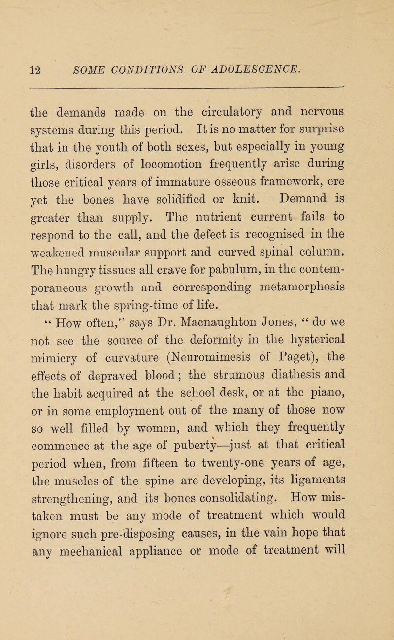 the demands made on the circulatory and nervous systems during this period. It is no matter for surprise that in the youth of both sexes, but especially in young girls, disorders of locomotion frequently arise during those critical years of immature osseous framework, ere yet the bones have solidified or knit. Demand is greater than supply. The nutrient current fails to respond to the call, and the defect is recognised in the weakened muscular support and curved spinal column. The hungry tissues all crave for pabulum, in the contem¬ poraneous growth and corresponding metamorphosis that mark the spring-time of life. “ How often,” says Dr. Macnaughton Jones, do we not see the source of the deformity in the hysterical mimicry of curvature (Neuromimesis of Paget), the effects of depraved blood; the strumous diathesis and the habit acquired at the school desk, or at the piano, or in some employment out of the many of those now so well filled by women, and which they frequently commence at the age of puberty—^just at that critical period when, from fifteen to twenty-one years of age, the muscles of the spine are developing, its ligaments strengthening, and its bones consolidating. How mis¬ taken must be any mode of treatment which would ignore such pre-disposing causes, in the vain hope that any mechanical appliance or mode of treatment will