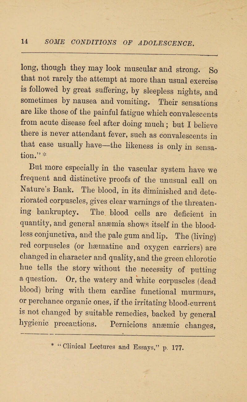 long, though they may look muscular and strong. So that not rarely the attempt at more than usual exercise is followed by great suffering, by sleepless nights, and sometimes by nausea and vomiting. Their sensations are like those of the painful fatigue which convalescents from acute disease feel after doing much; but I believe there is never attendant fever, such as convalescents in that case usually have—the likeness is only in sensa¬ tion.”'*' But more especially in the vascular system have we frequent and distinctive proofs of the unusual call on Nature’s Bank. The blood, in its diminished and dete¬ riorated corpuscles, gives clear warnings of the threaten¬ ing bankruptcy. The. blood cells are deficient in quantity, and general anasmia shows itself in the blood¬ less conjunctiva, and the pale gum and lip. The (living) red corpuscles (or h^matine and oxygen carriers) are changed in character and quality, and the green chlorotic hue tells the story without the necessity of putting a question. Or, the watery and white corpuscles (dead blood) bring with them cardiac functional murmurs, or perchance organic ones, if the irritating blood-current is not changed by suitable remedies, backed by generad hygienic precautions. Pernicious anemic changes, * “ Clinical Lectures and Essays,” p. I77.
