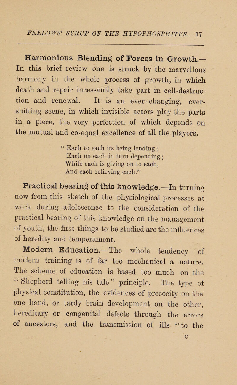 Harmonious Blending of Forces in Growth — In this brief review one is struck by the marvellous harmony in the whole process of growth, in which death and repair incessantly take part in cell-destruc¬ tion and renewal. It is an ever-changing, ever- shifting scene, in which invisible actors play the parts in a piece, the very perfection of which depends on the mutual and co-equal excellence of all the players. “ Each to each its being lending ; Each on each in turn depending ; While each is giving on to each. And each relieving each.” Practical bearing of this knowledge.—In turning now from this sketch of the physiological processes at work during adolescence to the consideration of the practical bearing of this knowledge on the management of youth, the first things to be studied are the influences of heredity and temperament. Modern Education.—The whole tendency of modern training is of far too mechanical a nature. The scheme of education is based too much on the “Shepherd telling his tale” principle. The type of physical constitution, the evidences of precocity on the one hand, or tardy brain development on the other, hereditary or congenital defects through the errors of ancestors, and the transmission of ills “to the c