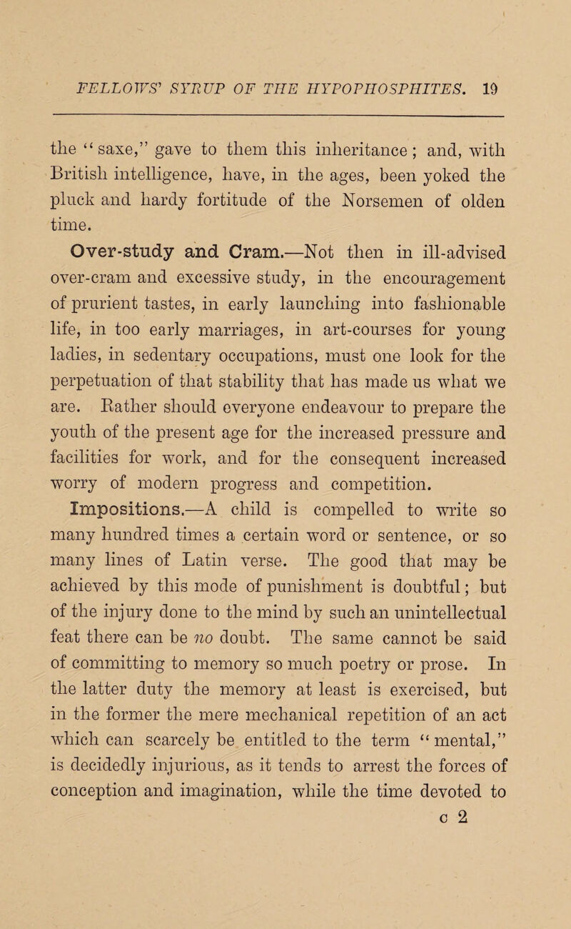 [ FELLOWS' SYRUP OF THE HYPOPHOSPHITES. 19 the “saxe,” gave to them this inheritance; and, with British intelligence, have, in the ages, been yoked the pluck and hardy fortitude of the Norsemen of olden time. Over-study and Cram.—Not then in ill-advised over-cram and excessive study, in the encouragement of prurient tastes, in early launching into fashionable life, in too early marriages, in art-courses for young ladies, in sedentary occupations, must one look for the perpetuation of that stability that has made us what we are. Bather should everyone endeavour to prepare the youth of the present age for the increased pressure and facilities for work, and for the consequent increased worry of modern progress and competition. Impositions.—A child is compelled to write so many hundred times a certain word or sentence, or so many lines of Latin verse. The good that may be achieved by this mode of punishment is doubtful; but of the injury done to the mind by such an unintellectual feat there can be no doubt. The same cannot be said of committing to memory so much poetry or prose. In the latter duty the memory at least is exercised, but in the former the mere mechanical repetition of an act which can scarcely be entitled to the term “mental,” is decidedly injurious, as it tends to arrest the forces of conception and imagination, while the time devoted to c 2