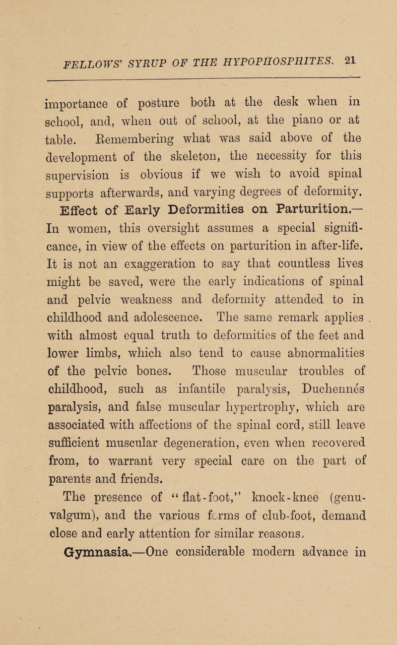 importance of posture both at the desk when in school, and, when out of school, at the piano or at table. Eemembering what was said above of the development of the skeleton, the necessity for this supervision is obvious if we wish to avoid spinal supports afterwards, and varying degrees of deformity. Effect of Early Deformities on Parturition.— In women, this oversight assumes a special signifi¬ cance, in view of the effects on parturition in after-life. It is not an exaggeration to say that countless lives might be saved, were the early indications of spinal and pelvic weakness and deformity attended to in childhood and adolescence. The same remark applies with almost equal truth to deformities of the feet and lower limbs, which also tend to cause abnormalities of the pelvic bones. Those muscular troubles of childhood, such as infantile paralysis, Duchennes paralysis, and false muscular hypertrophy, which are associated with affections of the spinal cord, still leave sufficient muscular degeneration, even when recovered from, to warrant very special care on the part of parents and friends. The presence of “flat-foot,” knock-knee (genu- valgum), and the various forms of club-foot, demand close and early attention for similar reasons. Gymnasia.—One considerable modern advance in