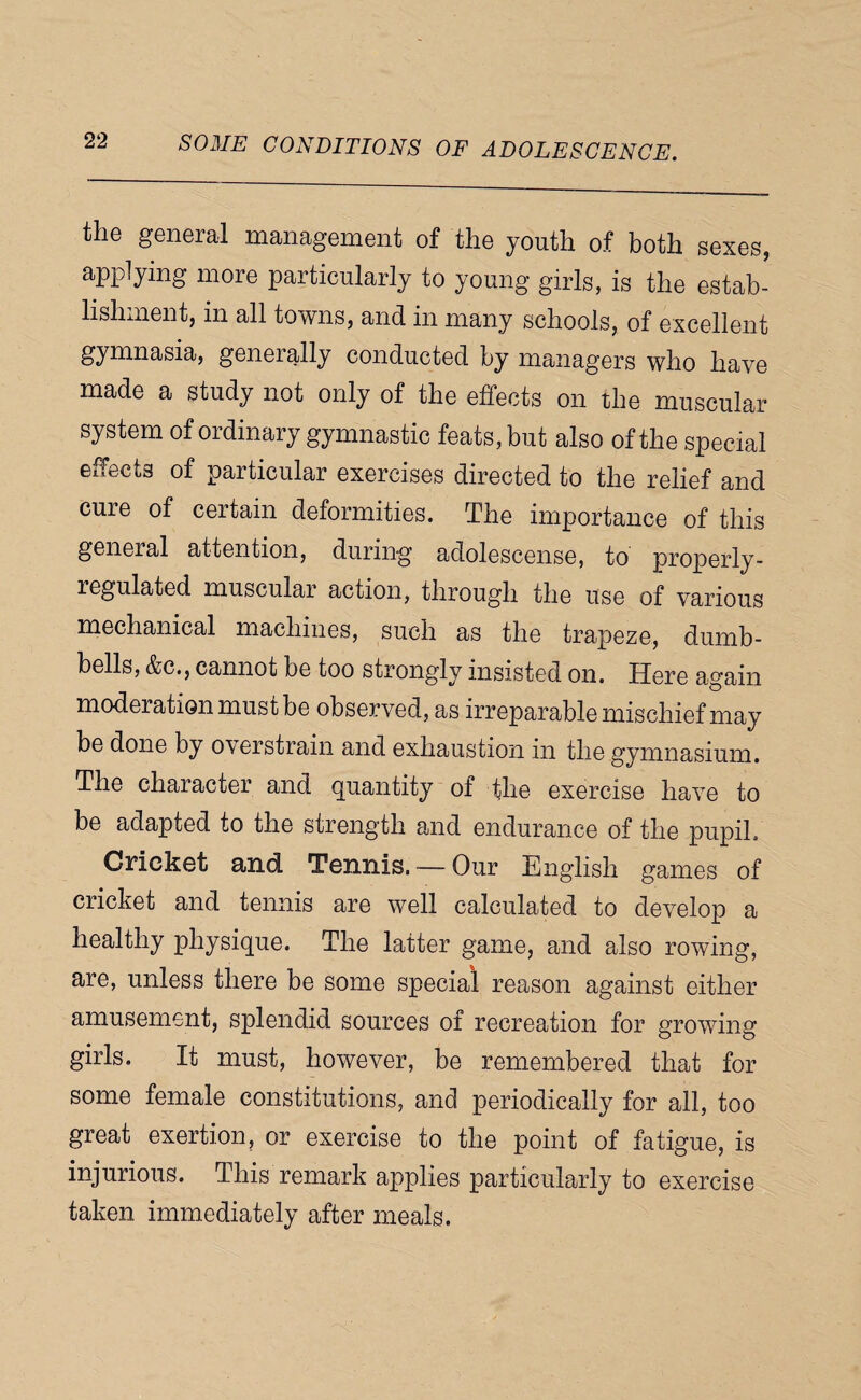 the general management of the youth of both sexes, applying more particularly to young girls, is the estab¬ lishment, in all towns, and in many schools, of excellent gymnasia, generally conducted by managers who have made a study not only of the effects on the muscular system of ordinary gymnastic feats, but also of the special effects of particular exercises directed to the relief and cure of certain deformities. The importance of this general attention, during adolescense, to properly- regulated muscular action, through the use of various mechanical machines, such as the trapeze, dumb¬ bells, &c., cannot be too strongly insisted on. Here again moderation must be observed, as irreparable mischief may be done by overstrain and exhaustion in the gymnasium. The character and quantity of the exercise have to be adapted to the strength and endurance of the pupil. Crickst and Tennis. — Our English games of cricket and tennis are well calculated to develop a healthy physique. The latter game, and also rowing, are, unless there be some special reason against either amusement, splendid sources of recreation for growing girls. It must, however, be remembered that for some female constitutions, and periodically for all, too great exertion, or exercise to the point of fatigue, is injurious. This remark applies particularly to exercise taken immediately after meals.