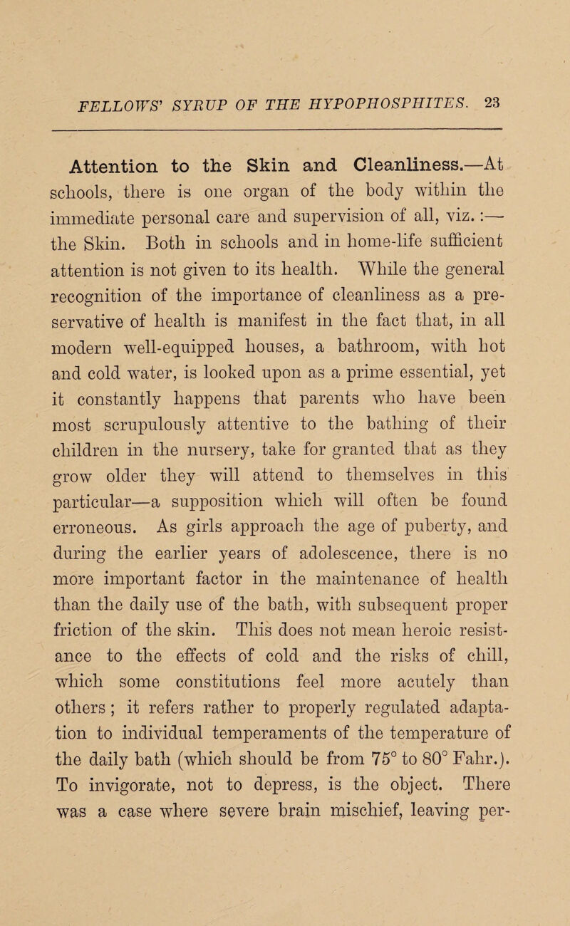 Attention to the Skin and Cleanliness.—At schools, there is one organ of the body within the immediate personal care and supervision of all, viz. the Skin. Both in schools and in home-life sufficient attention is not given to its health. While the general recognition of the importance of cleanliness as a pre¬ servative of health is manifest in the fact that, in all modern well-equipped houses, a bathroom, with hot and cold water, is looked upon as a prime essential, yet it constantly happens that parents who have been most scrupulously attentive to the bathing of their children in the nursery, take for granted that as they grow older they will attend to themselves in this particular—a supposition which will often be found erroneous. As girls approach the age of puberty, and during the earlier years of adolescence, there is no more important factor in the maintenance of health than the daily use of the bath, with subsequent proper friction of the skin. This does not mean heroic resist¬ ance to the effects of cold and the risks of chill, which some constitutions feel more acutely than others ; it refers rather to properly regulated adapta¬ tion to individual temperaments of the temperature of the daily bath (which should be from 75° to 80° Fahr.}. To invigorate, not to depress, is the object. There was a case where severe brain mischief, leaving per-