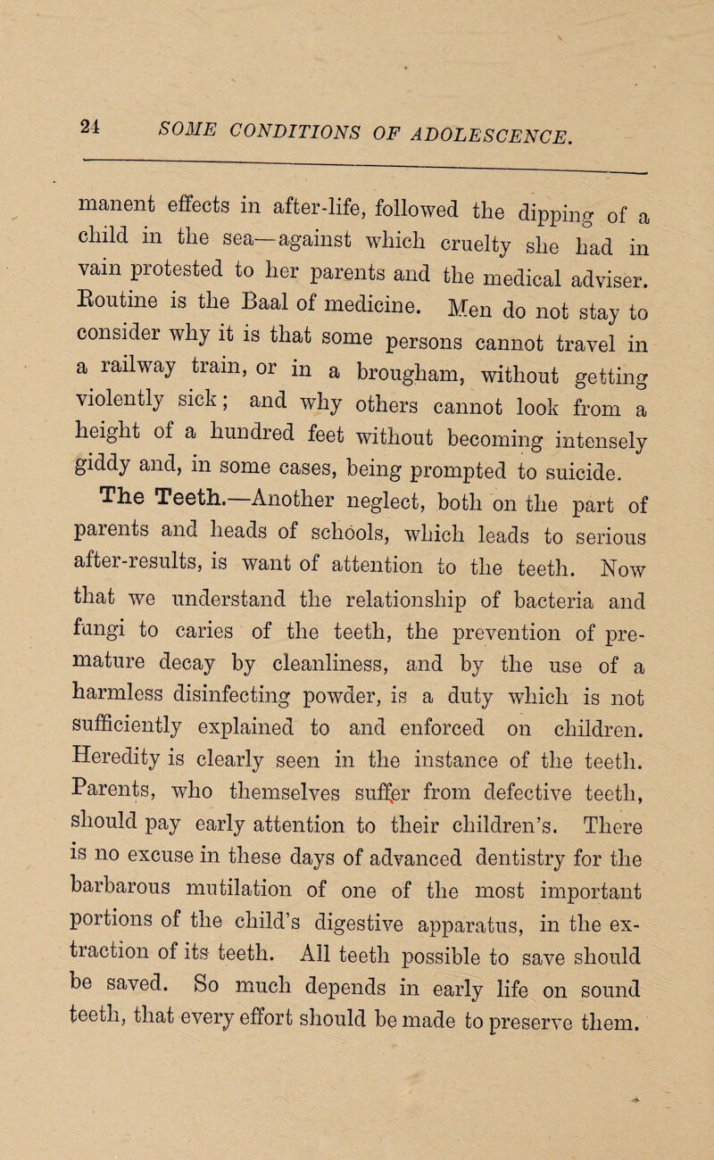 manent effects in after-life, followed the dipping of a child in the sea—against which cruelty she had in vain protested to her parents and the medical adviser. Eoutine is the Baal of medicine. Men do not stay to consider why it is that some persons cannot travel in a railway train, or in a brougham, without getting violently sick; and why others cannot look from a height of a hundred feet without becoming intensely giddy and, in some cases, being prompted to suicide. The Teeth, Another neglect, both on the part of parents ana heads of schools, which leads to serious after-results, is want of attention to the teeth. Now that we understand the relationship of bacteria and fungi to caries of the teeth, the prevention of pre¬ mature decay by cleanliness, and by the use of a harmless disinfecting powder, is a duty which is not sufficiently explained to and enforced on children. Heredity is clearly seen in the instance of the teeth. Parents, who themselves suffer from defective teeth, should pay early attention to their children’s. There is no excuse in these days of advanced dentistry for the barbarous mutilation of one of the most important portions of the child’s digestive apparatus, in the ex¬ traction of its teeth. All teeth possible to save should be saved. So much depends in early life on sound teeth, that every effort should be made to preserve them.
