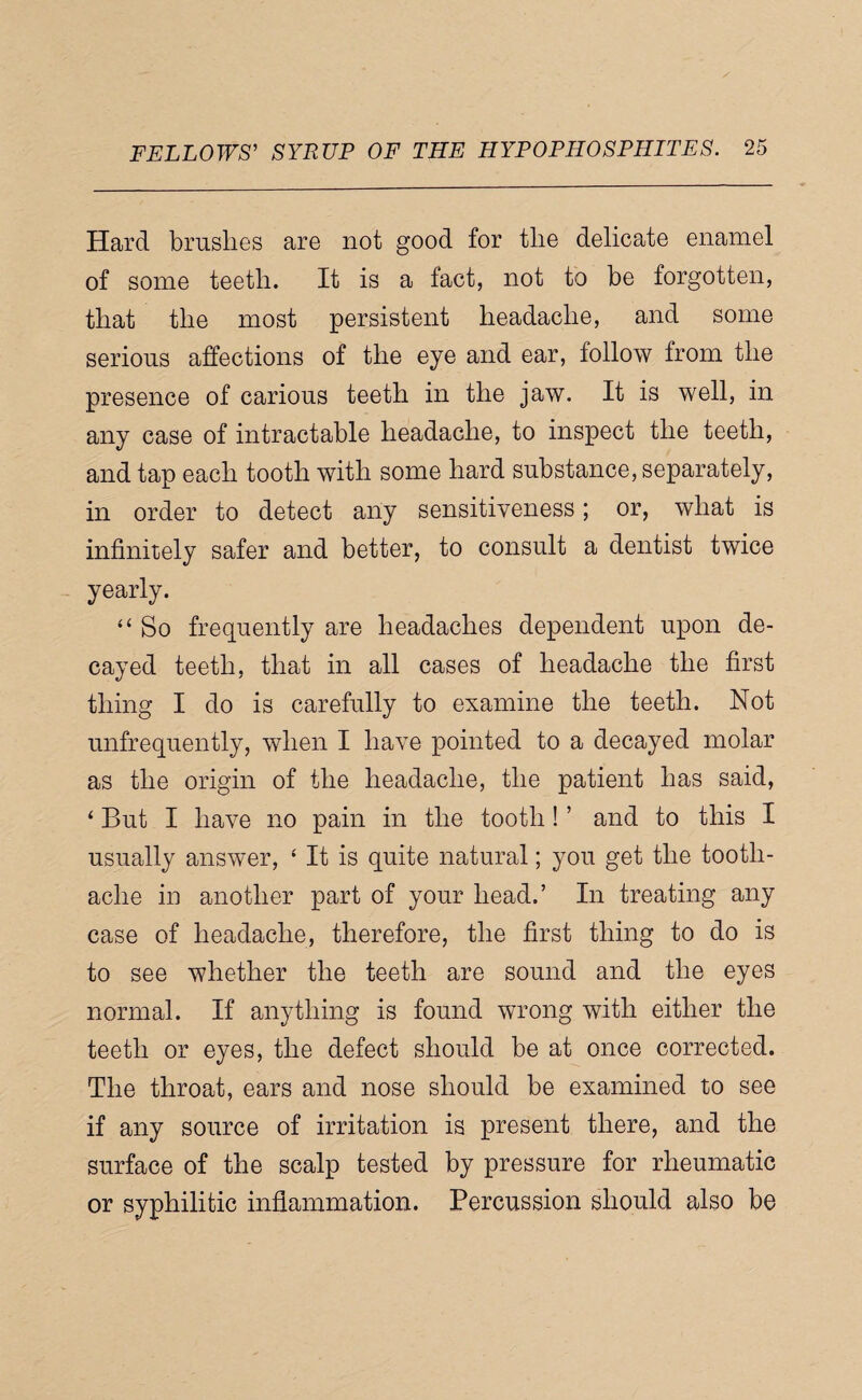 Hard brushes are not good for the delicate enamel of some teeth. It is a fact, not to be forgotten, that the most persistent headache, and some serious affections of the eye and ear, follow from the presence of carious teeth in the jaw. It is well, in any case of intractable headache, to inspect the teeth, and tap each tooth with some hard substance, separately, in order to detect any sensitiveness; or, what is infinitely safer and better, to consult a dentist twice yearly. “ So frequently are headaches dependent upon de¬ cayed teeth, that in all cases of headache the first thing I do is carefully to examine the teeth. Not unfrequently, when I have pointed to a decayed molar as the origin of the headache, the patient has said, ‘ But I have no pain in the tooth! ’ and to this I usually answer, ‘ It is quite natural; you get the tooth¬ ache in another part of your head.’ In treating any case of headache, therefore, the first thing to do is to see whether the teeth are sound and the eyes normal. If anything is found wrong with either the teeth or eyes, the defect should be at once corrected. The throat, ears and nose should be examined to see if any source of irritation is present there, and the surface of the scalp tested by pressure for rheumatic or syphilitic inflammation. Percussion should also be