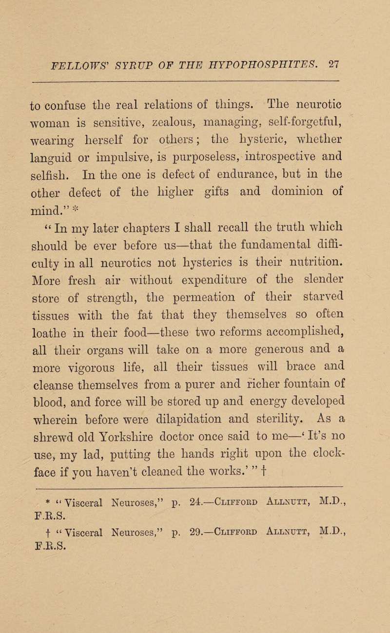 to confuse the real relations of things. The neurotic woman is sensitive, zealous, managing, self-forgetful, wearing herself for others; the hysteric, whether languid or impulsive, is purposeless, introspective and selfish. In the one is defect of endurance, but in the other defect of the higher gifts and dominion of mind.” * “ In my later chapters I shall recall the truth which should be ever before us—that the fundamental diffi¬ culty in all neurotics not hysterics is their nutrition. More fresh air without expenditure of the slender store of strength, the permeation of their starved tissues with the fat that they themselves so often loathe in their food—these two reforms accomplished, all their organs will take on a more generous and a more vigorous life, all their tissues will brace and cleanse themselves from a purer and richer fountain of blood, and force will be stored up and energy developed wherein before were dilapidation and sterility. As a shrewd old Yorkshire doctor once said to me—‘ It’s no use, my lad, putting the hands right upon the clock- face if you haven’t cleaned the works.’ ” f * “ Visceral F.K.S. t “ Visceral F.E.S. Neuroses,” p. Neuroses,” p. 24.—Cliffoed 29.—Cliffoed Allxutt, M.D., Allnutt, M.D.,