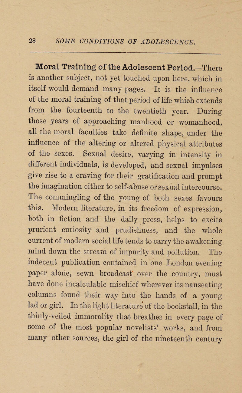 Moral Training of the Adolescent Period—There is another subject, not yet touched upon here, which in itself would demand many pages. It is the influence of the moral training of that period of life which extends from the fourteenth to the twentieth year. During those years of approaching manhood or womanhood, all the moral faculties take definite shape, under the influence of the altering or altered physical attributes of the sexes. Sexual desire, varying in intensity in different individuals, is developed, and sexual impulses give rise to a craving for their gratification and prompt the imagination either to self-abuse or sexual intercourse. The commingling of the young of both sexes favours this. Modern literature, in its freedom of expression, both in fiction and the daily press, helps to excite prurient curiosity and prudishness, and the whole current of modern social life tends to carry the aw'akening mind down the stream of impurity and pollution. The indecent publication contained in one London evening paper alone, sewn broadcast' over the country, must have done incalculable mischief wherever its nauseating columns found their way into the hands of a young lad or girl. In the light literature of the bookstall, in the thinly-veiled immorality that breathes in every page of some of the most popular novelists’ works, and from many other sources, the girl of the nineteenth century