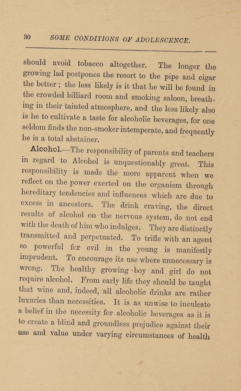 should avoid tobacco altogether. The longer the growing lad postpones the resort to the pipe and cigar the better ; the less likely is it that he will be found in tile crowded billiard room and smoking saloon, breath¬ ing in their tainted atmosphere, and the less likely also is he to cultivate a taste for alcoholic beverages, for one seldom finds the non-smoker intemperate, and frequently he is a total abstainer. Alcohol.—The responsibility of parents and teachers in regard to Alcohol is unquestionably great. This responsibility is made the more apparent when we reflect on the power exerted on the organism through hereditary tendencies and influences which are due to excess in ancestors. The drink craving, the direct results of alcohol on the nervous system, do not end with the death of him who indulges.: They are distinctly transmitted and perpetuated. To trifle with an agent so powerful for evil in the young is manifestly imprudent. To encourage its use where unnecessary is wrong. The healthy growing ‘boy and girl do not require^ alcohol. From early life they should be taught that wine and, indeed, all alcoholic drinks are rather luxuries than necessities. It is as unwise to inculcate a belief in the necessity for alcoholic beverages as it is to create a blind and groundless prejudice against their use and value under varying circumstances of health