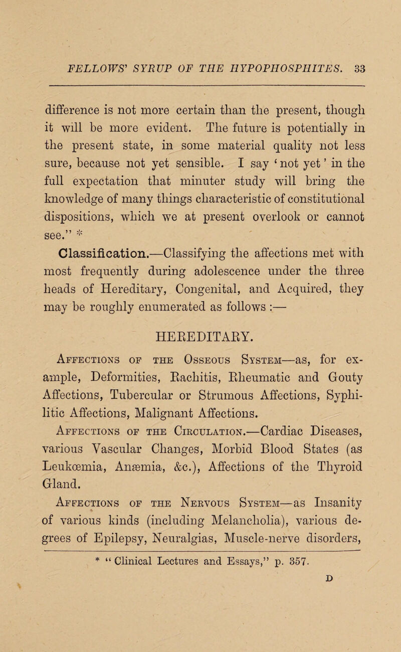 difference is not more certain than the present, though it will be more evident. The future is potentially in the present state, in some material quality not less sure, because not yet sensible. I say ‘ not yet ’ in the full expectation that minuter study will bring the knowledge of many things characteristic of constitutional dispositions, which we at present overlook or cannot see. Classification.—Classifying the affections met with most frequently during adolescence under the three heads of Hereditary, Congenital, and Acquired, they may be roughly enumerated as follows :— HEEEDITAEY. Affections of the Osseous System—as, for ex¬ ample, Deformities, Eachitis, Eheumatic and Gouty Affections, Tubercular or Strumous Affections, Syphi¬ litic Affections, Malignant Affections. Affections of the Cikculation.—Cardiac Diseases, various Vascular Changes, Morbid Blood States (as Leukoemia, Anaemia, &c.). Affections of the Thyroid Gland. Affections of the Nekvous System—as Insanity of various kinds (including Melancholia), various de¬ grees of Epilepsy, Neuralgias, Muscle-nerve disorders, * “ Clinical Lectures and Essays,” p. 357. D